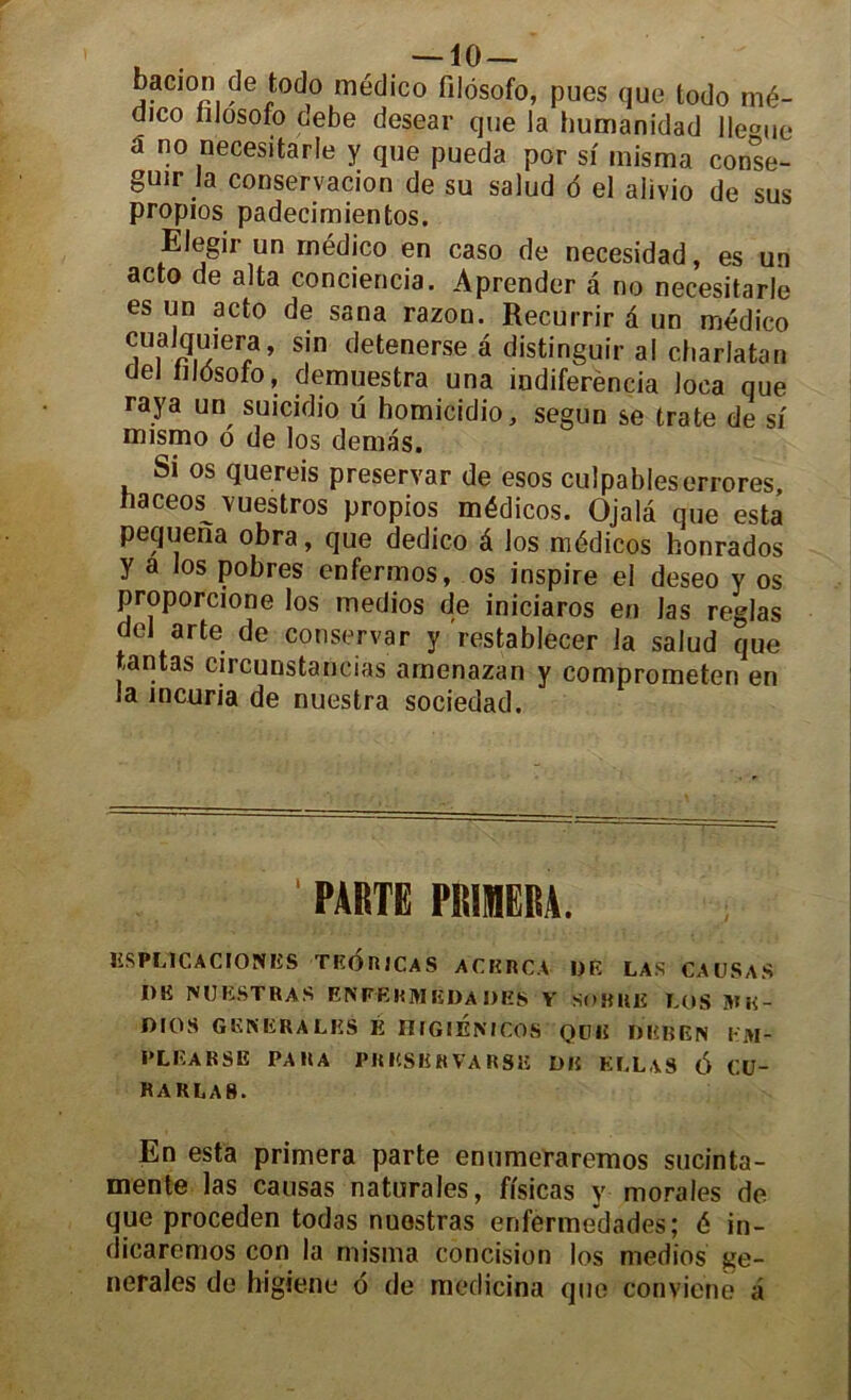 baeion dë t°d° médico filosofo, pues que todo mé- dico iilosofo debe desear que la humanidad lle°ue â no necesitarle y que pueda por si misma conse- guir la conservacion de su salud d el aiivio de sus propios padecimientos. Elegir un médico en caso de necesidad, es un acto de alta conciencia. Aprender à no necesitarle es un acto de sana razon. Recurrir à un médico cualqu,era, sin detenerse â distingué ai charlatan ciel lildsofo, demuestra una indiferència loca que raya un suicidio u homicidio, segun se trate de si mismo o de los dénias. Si os quereis preservar de esos culpableserrores, naceos^ vuestros propios médicos. Ojalâ que esta pequena obra, que dedico à los médicos honrados y a los pobres enfermos, os inspire el deseo y os proporcione los medios de iniciaros en las réglas del arte de conservar y restablecer la salud que tantas circunstancias amenazan y comprometen en la incuria de nuestra sociedad. ' PARTE PRIMERA. RSPL1CACIONRS TROR1CAS ACKRCA DR LAS CAUSAS DK JVUESTRAS ENFEKMEDA DES V SOBRE LOS ]Hi<- DIOS GENERALES É HlGlENlCOS Qülî D R BEN KM- PLEARSE PARA PRESERVARSK DE ELLVS 6 CU- raklas. En esta primera parte enumeraremos sucinta- mente las causas naturales, fisicas y morales de que proceden todas nuostras erifermedades; é in- dicaremos con la misma concision los medios ge- nerales de higiene 6 de medicina que Conviene a