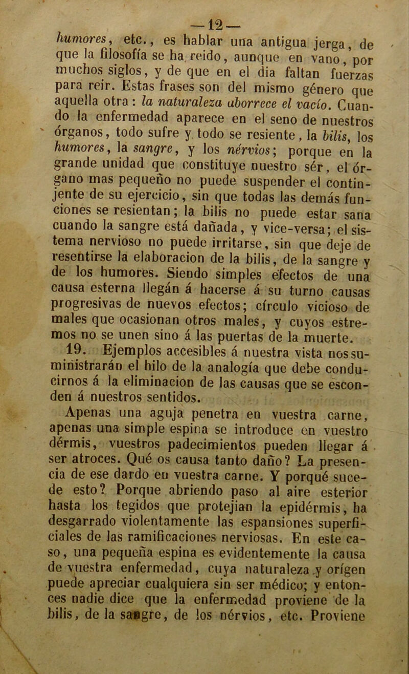 humores, etc., es hablar una antigua jerga, de que la filosoiïa se ha reido, aunque en vano/por muchos siglos, y de que en el dia faltan fuerzas para reir. Estas frases son del mismo género que aquella otra : la naturaleza uborrcce el vacio. Cuan- do la enfermedad aparece en el seno de nuestros ôrganos, todo sufre y todo se resiente, la bilis, los humores, la sangre, y los nérvios ; porque en la grande unidad que constituye nuestro sér, el or- gano mas pequeno no puede suspender el contin- jente de su ejercicio, sin que todas las demas fun- ciones se resientan ; la bilis no puede estar sana cuando la sangre esta danada, y vice-versa; el sis- tema nervioso no puede irritarse, sin que deje de resentirse la elaboracion de la bilis, de la sangre y de los humores. Siendo simples éfectos de una causa esterna llegan a hacerse a su turno causas progressas de nuevos efectos; ci'rculo vicioso de males que ocasionan otros males, y cuyos estre- mos no se unen sino â las puertas de la muerte. 19. Ejemplos accesibles â nuestra vista nossu- miriistraràn el hilo de la analogta que debe condu- cirnos â la eliminacion de las causas que se escon- den a nuestros sentidos. Apenas una aguja pénétra en vuestra carne, apenas una simple espina se introduce en vuestro dérmis, vuestros padecimientos pueden llegar â ser atroces. Qué os causa tanto dano? La presen- cia de ese dardo eu vuestra came. Y porqué suce- de esto? Porque abriendo paso al aire esterior hasta los tegidos que protejian la epidérmis, ha desgarrado violentamente las espansiones superfi- ciales de las ramificaciones nerviosas. En este ca- so, una pequena espina es evidentemente la causa de vuestra enfermedad, cuya naturaleza y origen puede apreciar cualquiera sin ser médico; y enton- ces nadie dice que la enfermedad proviene de la bilis, de la sangre, de los nérvios, etc. Proviene