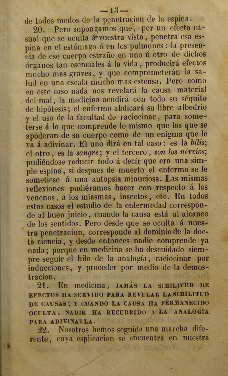 de todos modos de la penetracion de la espina. 20. Pero supongamos que, por un efecto ca- sual que se oculta arvuestra vista, pénétra esa es- pina en el estomago 6 en los pulmones : la presen- eia de ese cuerpo estrano en uno ü otro de dichos organos tan esenciales a la vida, producira efectos raucho mas graves, y que comprometeràn la sa- lud en una escala mucho mas estensa. Pero como en este caso nada nos revelarâ la causa material del mal, la medicina acudirâ con todo su séquito de hipotesis; el enferrno abdicarâ su libre albedrio y el uso de la facultad de raciocinar, para some- terse a lo que comprende lo mismo que los que se apoderan de su cuerpo como de un enigma que le ■va â adivinar. El uno dira en tal caso : es la bilis; el otro , es la sangre ; y el tercero , son los nérvios; pudiéndose reducir todo â dedr que era una sim- ple espina, si despues de muerto el enfermo se le sometiese â una autopsia minuciosa. Las mismas reflexiones pudiéramos hacer con respecto â los venenos, â los miasmas, insectos, etc. En todos estos casos el estudio de la enfermedad correspon- de al buen juicio, cuando la causa esta al alcance de los sentidos. Pero desde que se oculta a nues- tra penetracion, corresponde al dominiode la doc- ta ciencia, y desde entonces nadie comprende ya nada; porque en medicina se ha descuidado siem- pre seguir el hilo de la analogi'a, raciocinar por inducciones, y procéder por medio de la demos- tracion. 21. En medicina, jamas la similitüd de EFECTOS HA SERVIDO PARA REVELAR LA SIMILITÜD de causas; y cuando la causa iia permanecido OCULTA, NADIE HA RECURRIDO A LA ANALOGIA PARA ADIVINARLA. 22. Nosotros hemos seguido una marcha dife- rente, cuya esplicacion se encuentra en nuestra