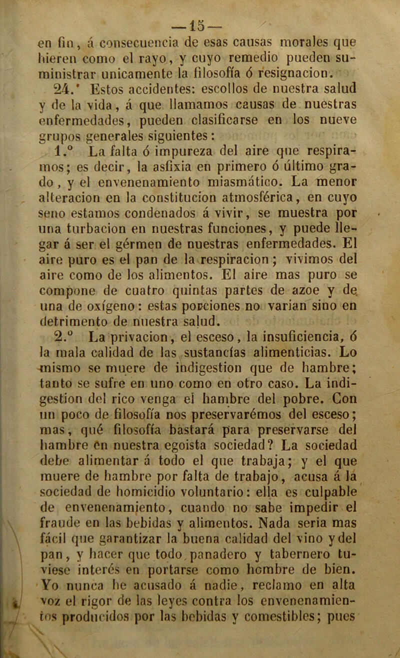 en fin, â consecuencia de esas causas morales que liieren como el rayo, y cuyo remedio pueden su- ministrar unicamente la filosofia 6 resignacion. 24.* Estos accidentes: escollos de nuestra salud y de la vida, à que llamamos causas de nuestras enfermedades, pueden clasificarse en los nueve grupos generales siguientes : 1. ° La falta 6 impureza del aire que respira- mos; es decir, la asfixia en primero 6 ultimo gra- do , y el envenenamiento miasmatico. La menor alteracion en la constitucion atmosférica, en cuyo seno estamos condenados âvivir, se muestra por una turbacion en nuestras funciones, y puede 11e- gar a ser el gérmen de nuestras enfermedades. El aire puro es el pan de la respiracion ; vivimos del aire como de los alimentos. El aire mas puro se compone de cuatro quintas partes de azoe y de. una de oxigeno : estas popciones no varian sino en detrimento de nuestra salud. 2. ° La privacion, el esceso, la insuficiencia, 6 la mala calidad de las sustandas alimenticias. Lo rnismo se muere de indigestion que de liambre; tanto se sufre en uno como en otro caso. La indi- gestion del rico venga el hambre del pobre. Gon un poco de filosofia nos preservarémos del esceso; mas, qué filosofia bastarâ para preservarse del liambre Cn nuestra egoista sociedad? La sociedad debe alimentar a todo el que trabaja; y el que muere de hambre por falta de trabajo, acusa a la sociedad de homicidio voluntario: ella es culpable de envenenamiento, cuando no sabe impedir el fraude en las bebidas y alimentos. Nada séria mas facil que garantizar la buena calidad del vino y del pan, y hacer que todo.panadero y tabernero tu- viesc interés en portarse como liombre de bien. Yo nunca lie acusado â nadie, reclamo en alta voz el rigor de las leyes contra los envenenamien- tos producidos por las bebidas y comestibles; pues