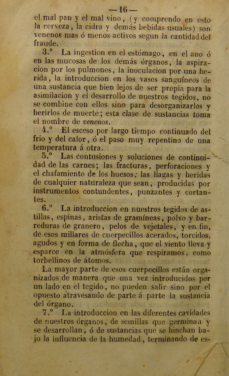 el mal pan y el mal vino, (y comprcndo en esto la cerveza, la cidra y demàs bebidas usuales) son venenos mas 6 menos activos segun la cantidaddel fraude. 3. ° La ingestion en el estomago, en el ano 6 en las mucosas de los demâs ôrganos, la aspira- tion por los pulmones, la inoculacion por una he- rida, la introduccion en los vasos sangufneos de una sustancia que bien lejos de ser propia para la asimilacion y el desarrollo de nuestros tegidos, no se combine con ellos sino para desorganizarlos y herirlos de muerte ; esta clase de sustancias toma el nombre de venenos. 4. ° El esceso por largo tiempo continuado del frio y del calor, 6 el paso muy repentino de una temperatura a otra. 5. ° Las contusiones y soluciones de continui- dad de las carnes; las fracturas, perforaciones y el chafamiento de los huesos; las Uagas y heridas de cualquier naturaleza que sean, producidas por instrumentes contundentes, punzantes y codan- tes. 6. ° La introduccion en nuestros tegidos de as- tillas, espinas, aristas de grammeas, polvo y bar- reduras de granero, pelos de vejetales, y en 6n, de esos millares de cuerpecillos aeerados, torcidos, agudos y en forma de flécha, que el viento 1 leva y esparce en la atmôsfera que respiramos, como torbellinos de âtomos. La mayor parte de esos cuerpecillos estan orga- nizados de manera que una vez introducidas por un lado en el tegido, no pueden salir sino por el opuesto atravesando de parte â parte la sustancia del ôrgano. 7. ° La introduccion en las diferentes cavidades de nuestros ôrganos, de semillas que gerniinan y se desarrollan, ô de sustancias que se hinchan ba- ,jo la influencia de la lmmedad, terminando de es-