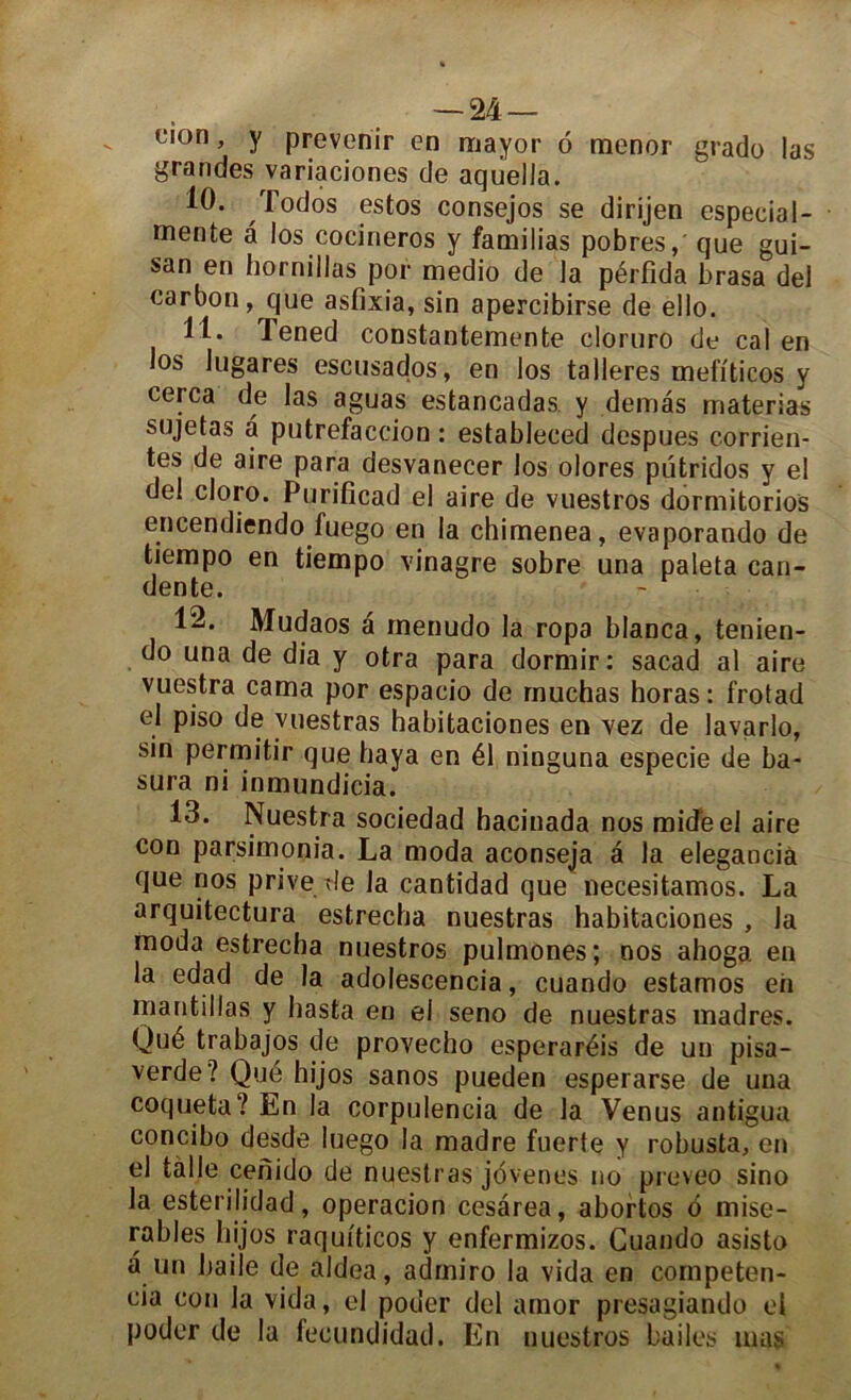 ci°n, y prévenir en mayor 6 mener grade las grandes variaciones de aqiiella. 10. ^ Todos estos consejos se dirijen especial- mente a los cocineros y familias pobres, que gui- san en hornillas por medio de la pérfida brasa del carbon, que asfixia, sin apercibirse de ello. 11. Tened constantemente cloruro de cal en los lugares escusados, en los talleres melïticos y cerca de las aguas estancadas y dénias materias sujetas a putréfaction : estableced despues corrien- tes de aire para desvanecer los olores pütridos y el del cloro. Purificad el aire de vuestros dormitorios encendiendo fuego en la chimenea, evaporando de tiempo en tiempo vinagre sobre una paleta can- dente. 12. Mudaos a rnenudo la ropa blanca, tenien- do una de dia y otra para dormir: sacad al aire vuestra cama por espacio de muchas horas : frotad el piso de vuestras habitaciones en vez de lavarlo, sin permitir que baya en él ninguna especie de ba- sura ni inmundicia. 13. Nuestra sociedad bacinada nos micTeel aire con parsimonia. La moda aconseja â la elegancià que nos prive de la cantidad que necesitamos. La arquitectura estrecha nuestras habitaciones , la moda estrecha nuestros pulmones; nos ahoga en la edad de la adolescencia, cuando estamos eh mantillas y basta en el seno de nuestras madrés. Qué trabajos de provecho esperaréis de un pisa- verde? Qué hijos sanos pueden esperarse de una coqueta? En la corpulencia de la Venus antigua concibo desde luego la madré fuerte y robusta, en el fcalle cefiido de nuestras jovenes no preveo sino la esterilidad, operacion cesarea, abortos o misé- rables hijos raquiticos y enfermizos. Cuando asisto à un baile de aldea, admiro la vida en competen- cia con la vida, el poder del amor presagiando el poder de la fecundidad. En nuestros bailes nias