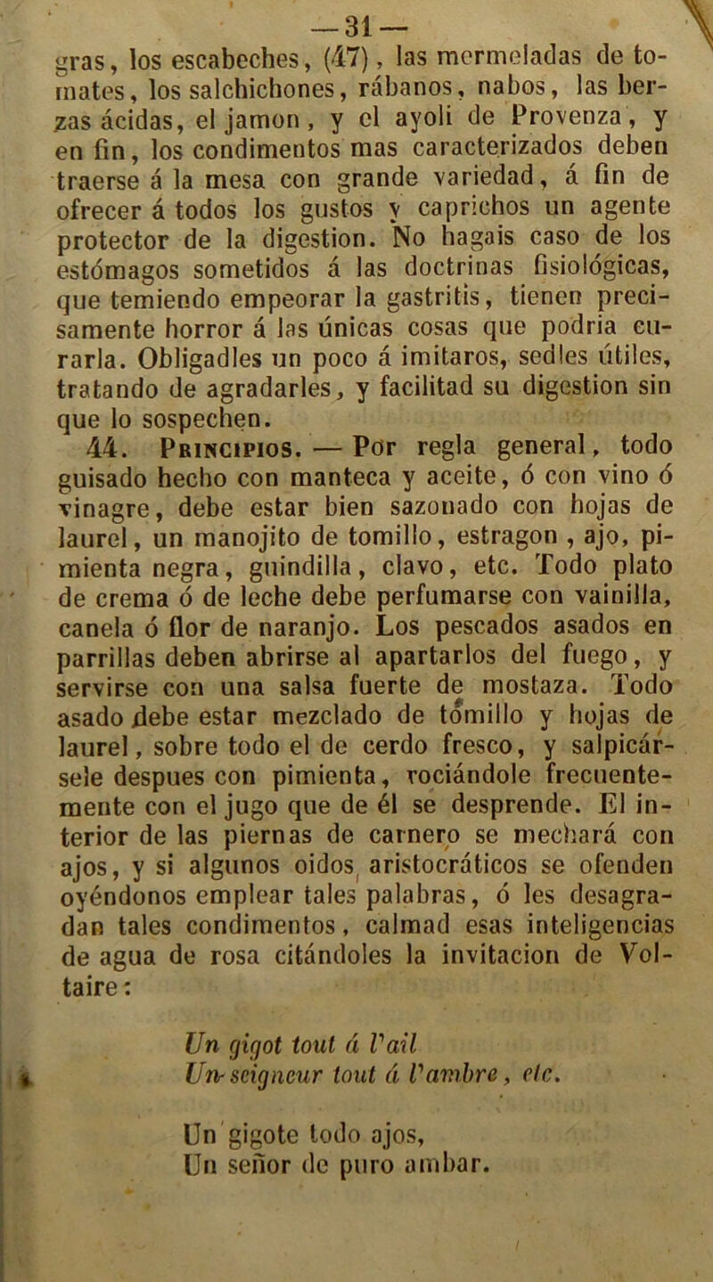 gras, los escabeches, (47), las mcrmeladas de to- mates, los salchichones, râbanos, nabos, las ber- zas âcidas, el jamon , y cl ayoli de Provenza, y en fin, los condimentos mas caracterizados deben traerse a la mesa con grande variedad, â fin de ofrecer â todos los gustos y caprichos un agente protector de la digestion. No hagais caso de los estomagos sometidos à las doctrinas fisiologicas, que temiendo empeorar la gastritis, tienen preci- samente horror â las ünicas cosas que podria eu- rarla. Obligadles un poco â imitaros, sedles utiles, tratando de agradarles, y facilitad su digestion sin que lo sospechen. 44. Principios. — Por régla general, todo guisado hecho con manteca y aceite, 6 con vino 6 vinagre, debe estar bien sazonado con hojas de laurel, un manojito de tomillo, estragon , ajo, pi- mientanegra, guindilla, clavo, etc. Todo plato de crema 6 de leche debe perfumarse con vainilla, canela 6 flor de naranjo. Los pescados asados en parrillas deben abrirse ai apartarlos del fuego, y servirse con una salsa fuerte de mostaza. Todo asado debe estar mezclado de tomillo y hojas de laurel, sobre todo el de cerdo fresco, y salpicâr- seîe despues con pimienta, rociândole frecuente- mente con el jugo que de él se desprende. El in- terior de las piernas de carnero se mecharâ con ajos, y si algunos oidos( aristocraticos se ofenden oyéndonos emplear taies palabras, 6 les desagra- dan taies condimentos, calmad esas inteligencias de agua de rosa citandoles la invitacion de Vol- taire : Un giqot tout â Vail Un-seigneur tout â l'ambre, etc. Un gigote todo ajos, Un sefior de puro ambar.