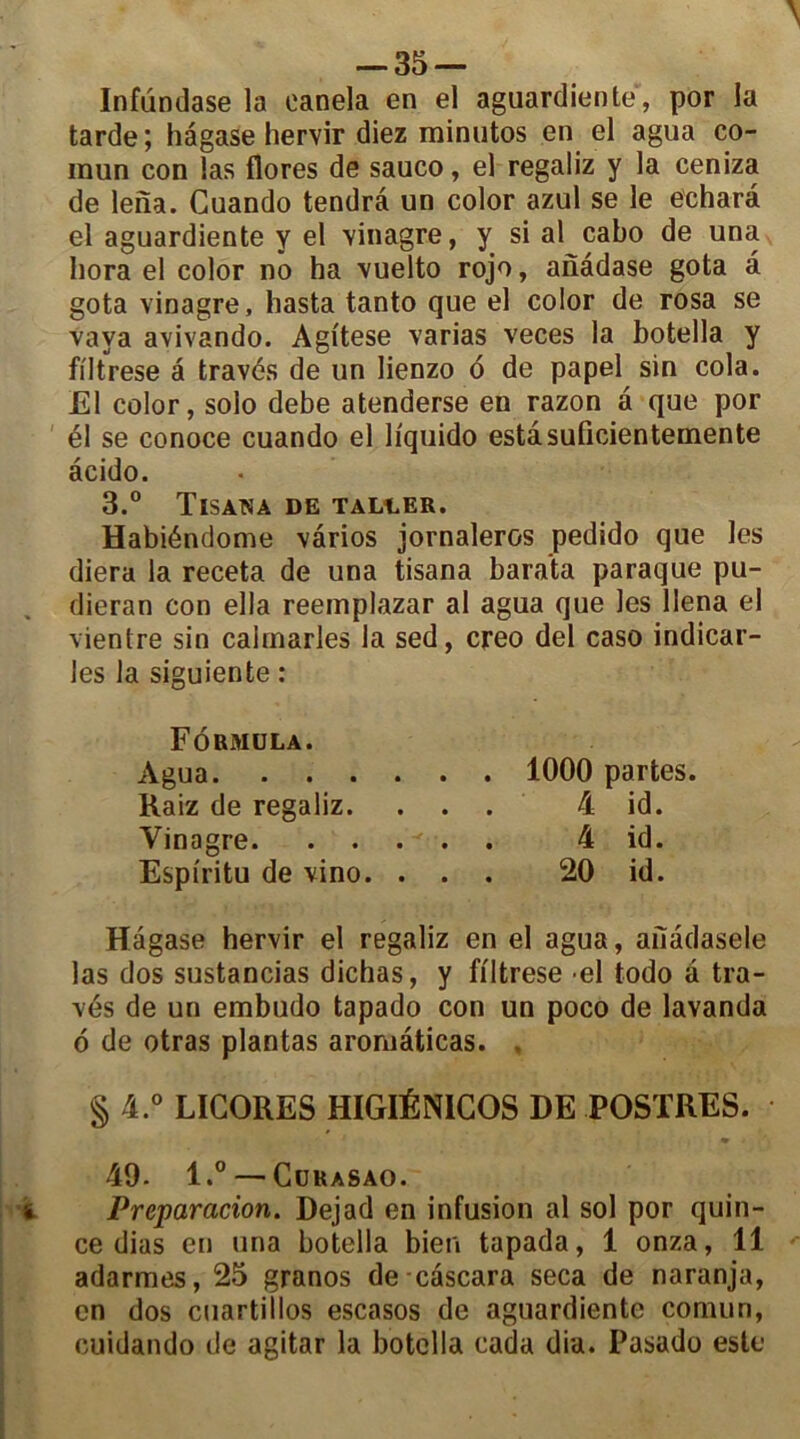 Infundase la oanela en el aguardiente, por la tarde ; hâgase hervir diez minutos en el agua co- mun con las flores de sauco, el regaliz y la ceniza de lena. Guando tendra un color azul se le echarâ el aguardiente y el vinagre, y si al cabo de una liora el color no ha vuelto rojo, anâdase gota a gota vinagre, hasta tanto que el color de rosa se vava avivando. Agitese varias veces la botella y filtrese â través de un lienzo 6 de papel sin cola. El color, solo debe atenderse en razon â que por él se conoce cuando el li'quido estâsuficientemente âcido. 3.° TlSAWA DE TALLER. Habiéndome vârios jornaleros pedido que les diera la receta de una tisana barata paraque pu- dieran con ella reemplazar al agua que les llena el vientre sin caimarles la sed, creo del caso indicar- les la siguiente : Formula. Agua 1000 partes. Raiz de regaliz. ... 4 id. Vinagre 4 id. Espiritu de vino. ... 20 id. Hâgase hervir el regaliz en el agua, afiâdasele las dos sustancias dichas, y filtrese el todo â tra- vés de un embudo tapado con un poco de lavanda 6 de otras plantas aromâticas. . § 4.° LIGORES HIGIÉNICOS DE POSTRES. 49- l.° — Gurasao. Préparation. Dejad en infusion al sol por quin- ce dias en una botella bien tapada, 1 onza, 11 adarmes, 25 granos de câscara seca de naranja, en dos cuartillos escasos de aguardiente comun, cuidando de agitar la botella cada dia. Pasado este