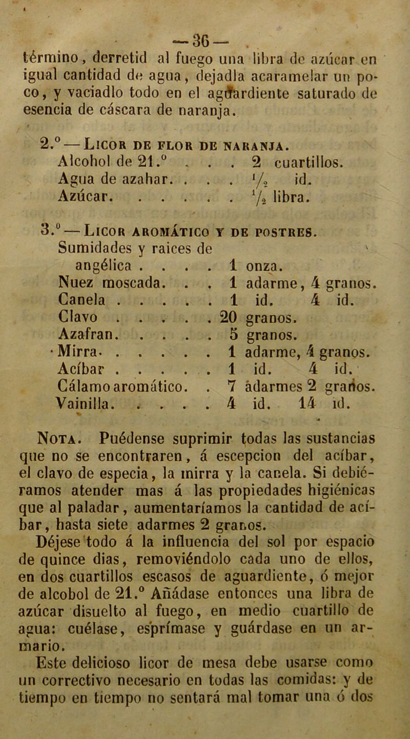 — 36— , término, derreticl al fuego una libra de azücar en igual cantidad de agua, dejadla acaramelar un po- co, y vaciadlo todo en el agiïardiente saturado de esencia de cascara de naranja. 2. ° — Licor de flor de naranja. Alcohol de 21.° ... 2 cuartilios. Agua de azahar. ... y, id. Azücar y, libra. 3. u — Licor aromatico y de postres. Sumidades y raices de angélica .... 1 onza. Nuez moscada. . . 1 adarme, 4 granos. Canela 1 id. 4 id. Clavo 20 granos. Azafran 5 granos. • Mirra. 1 adarme, 4 granos. Acibar 1 id. 4 id. Calamo aromatico. . 7 âdarmes 2 granos. Vainilla 4 id. 14 id. Nota. Puédense suprimir todas las sustancias que no se encontraren, a escepcion del acibar, el clavo de especia, la mirra y la canela. Si debic- ramos atender mas a las propiedades higiénicas que al paladar, aumentariamos la cantidad de aci- bar, hasta siete adarmes 2 granos. Déjese todo à la influencia del sol por espacio de quince dias, removiéndolo cada uno de ellos, en dos cuartilios escasos de aguardiente, o mejor de alcobol de 21.° Anâdase entonces una libra de azücar disuelto al fuego, en medio cuartillo de agua: cuélase, es'primase y guàrdase en un ar- mario. Este delicioso licor de mesa debe usarse como un correctivo necesario en todas las comidas: y de tiempo en tiempo no sentarâ mal tomar una o dos