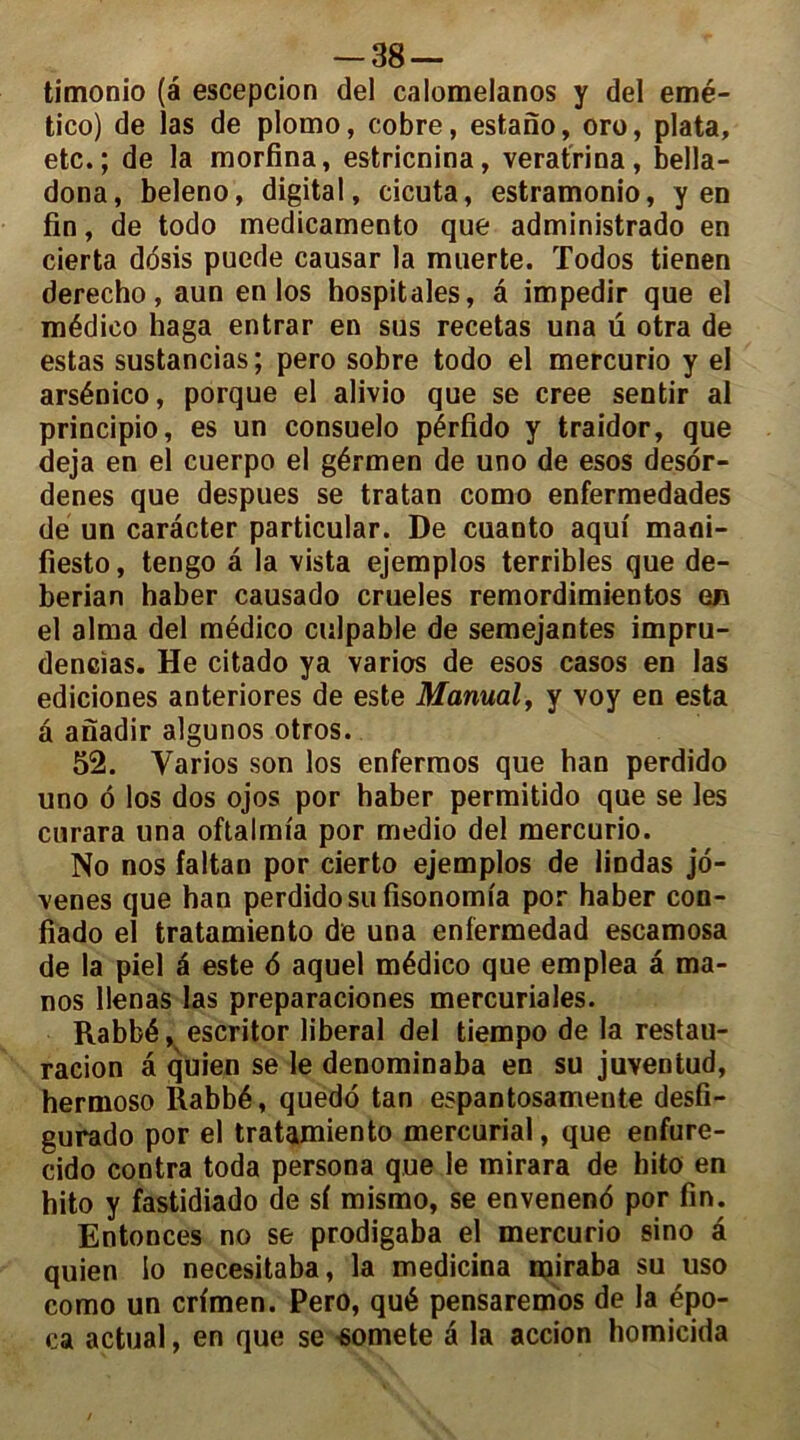 -38 — timonio (a escepcion del calomelanos y del emé- tico) de las de plomo, cobre, estano, oro, plata, etc. ; de la morfina, estricnina, veratrina, bella- dona, beleno, digital, cicuta, estramonio, yen fin, de todo medicamento que administrado en cierta dosis puede causar la muerte. Todos tienen derecho, aun en los hospitales, â impedir que el médieo haga entrar en sus recetas una ü otra de estas sustancias; pero sobre todo el mercurio y el arsénico, porque el alivio que se créé sentir al principio, es un consuelo pérfido y traidor, que déjà en el cuerpo el gérmen de uno de esos desor- denes que despues se tratan como enfermedades de un caracter particular. De cuanto aqui mani- fiesto, tengo â la vista ejemplos terribles que de- berian haber causado crueles remordimientos en el aima del médieo culpable de semejantes impru- dences. He citado ya varies de esos casos en las ediciones anteriores de este Manual, y voy en esta â anadir algunos otros. 52. Varios son los enfermos que ban perdido uno 6 los dos ojos por haber permitido que se les curara una oftalmia por medio del mercurio. No nos faltan por cierto ejemplos de lindas jo- venes que han perdido su fisonomfa por haber con- fiado el tratamiento de una enfermedad escamosa de la piel é este d aquel médieo que emplea â ma- nos llenas las preparaciones mercuriales. Rabbé, escritor liberal del tiempo de la restau- racion â quien se le denominaba en su juventud, hermoso Rabbé, quedo tan espantosamente desfi- gurado por el tratamiento mercurial, que enfure- cido contra toda persona que le mirara de hito en hito y fastidiado de sf mismo, se envenend por fin. Entonces no se prodigaba el mercurio sino â quien io necesitaba, la medicina rairaba su uso como un crfmen. Pero, qué pensaremos de la épo- ca actual, en que se somete â la accion homicida