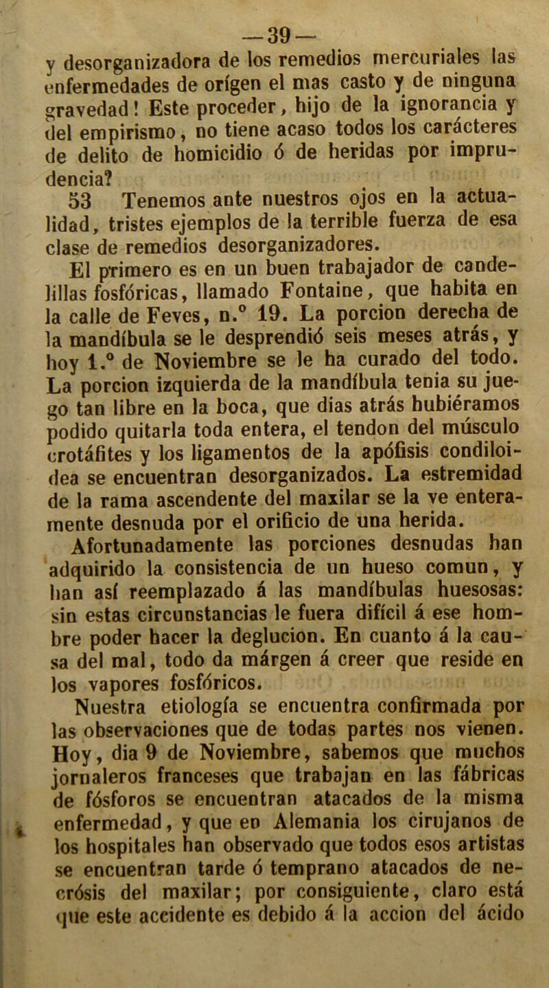 y desorganizadora de los remedios mercuriales las enfermedades de origen el mas casto y de ninguna gravedad ! Este procéder, hijo de la ignorancia y (Jel empirismo, no tiene acaso todos los caractères de delito de homicidio 6 de heridas por impru- dencia? 53 Tenemos ante nuestros ojos en la actua- lidad, tristes ejemplos de la terrible fuerza de esa clase de remedios desorganizadores. El primero es en un buen trabajador de cande- lillas fosfdricas, llamado Fontaine, que habita en la calle de Feves, n.° 19. La porcion derecha de la mandibula se le desprendié seis meses atrâs, y hoy l.° de Noviembre se le ha curado del todo. La porcion izquierda de la mandibula ténia su jue- go tan libre en la boca, que dias atrés hubiéramos podido quitarla toda entera, el tendon del müsculo erotâfites y los ligamentos de la apofisis condiloi- dea se encuentran desorganizados. La estremidad de la rama ascendente del maxilar se la ye entera- rnente desnuda por el orificio de una herida. Afortunadamente las porciones desnudas han adquirido la consistencia de un hueso comun, y han asi reemplazado é las mandibulas huesosas: sin estas circunstancias le fuera dificil â ese hom- bre poder hacer la deglucion. En cuanto â la cau- sa del mal, todo da mârgen a creer que résidé en los vapores fosfdricos. Nuestra etiologia se encuentra confirmada por las observaciones que de todas partes nos vienen. Hoy, dia 9 de Noviembre, sabemos que muchos jornaleros franceses que trabajan en las fébricas de fôsforos se encuentran atacados de la misma enfermedad, y que en Alemania los cirujanos de los hospitales han observado que todos esos artistas se encuentran tarde 6 temprano atacados de ne- crôsis del maxilar; por consiguiente, claro esta que este accidente es debido é la accion del acido