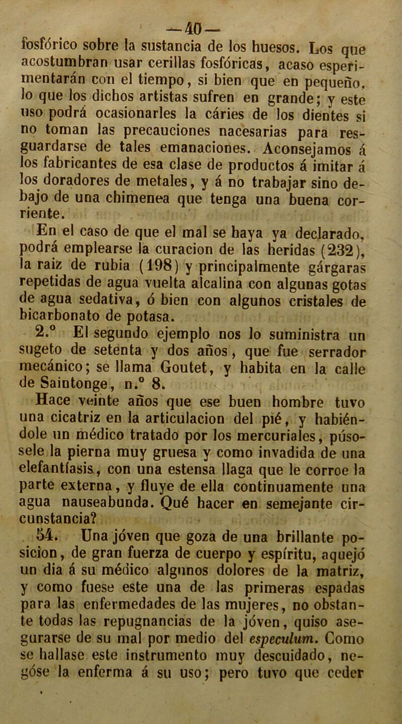 fosfdrico sobre la sustancia de los huesos. Los que acostumbran usar cerillas fosfdricas, acaso esperi- mentaran con el tiempo, si bien que en pequeno. lo que los dichos artistas sufren en grande ; y este uso podrâ ocasionarles la caries de los dientes si no toman las precauciones nacesarias para res- guardarse de taies emanaciones. Aconsejamos à los fabricantes de esa clase de productos â imitar à los doradores de metales, y a no trabajar sino de- bajo de una chimenea que tenga una buena cor- riente. En el caso de que el mal se haya ya declarado, podra emplearse la curacion de las heridas (232), la raiz de rubia (198) y principalmente gârgaras repetidas de agua vuelta alcalina con algunas gotas de agua sedativa, o bien con algunos cristales de bicarbonato de potasa. 2.° El segundo ejemplo nos lo suministra un sugeto de setenta y dos anos, que fue serrador mecânico; se llama Goutet, y habita en la calle de Saintonge, n.° 8. Hace veinte anos que ese buen hombre tuvo una cicatriz en la articulacion del pié, y habién- dole un médico tratado por los mercuriales, puso- sele la pierna muy gruesa y como invadida de una elefantlasis, con una estensa llaga que le corroe la parte externa, y fluye de ella continuamente una agua nauseabunda. Qué hacer en semejante cir- cunstancia? 54. Una joven que goza de una brillante po- sition , de gran fuerza de cuerpo y espiritu, aquejo un dia a su médico algunos dolores de la matriz, y como fuese este una de las primeras espadas para las enfermedades de las mujeres, no obstan- te todas las repugnancias de la joven, quiso ase- gurarse de su mal por medio del especulum. Como se hallase este instrument muy descuidado, ne- gôse la enferma a su uso; pero tuvo que coder