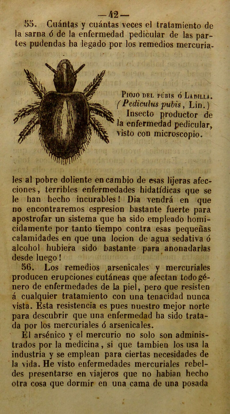 55. Cuàntas y cuântas veces el tratamiento de la sarna 6 de la enfermedad pedicular de las par- tes pudendas ha legado por los remedios mercuria- PlOJO DBL PUBIS 6 LadILLA. (Pediculus pubis, Lin. ) Insecto productor de la enfermedad pedicular, visto con microscopio. les al pobre doliente encambio de esas lijeras afec- ciones, terribles enfermedades hidatfdicas que se le han hecho incurables! Dia vendra en que no encontraremos espresion bastante fuerte para apostrofar un sistema que ha sido empleado homi- cidamente por tanto tiempo contra esas pequenas calamidades en que una locion de agua sedativa <5 alcohol hubiera sido bastante para anonadarlas desde luego ! 56. Los remedios arsenicales y mercuriales producen erupciones cutàneas que afectan todogé- nero de enfermedades de la pieî, pero que resisten à cualquier tratamiento con una tenacidad nunca vista. Esta resistencia es pues nuestro mejor norte para descubrir que una enfermedad ha sido trata- da por los mercuriales 6 arsenicales. El arsénico y el mercurio no solo son adminis- trados por la medicina, si que tainbien los usa la industria y se emplean para ciertas necesidades de la vida.He visto enfermedades mercuriales rebel- des presentarse en viajeros que no habian hecho otra cosa que dormir en una cama de una posada