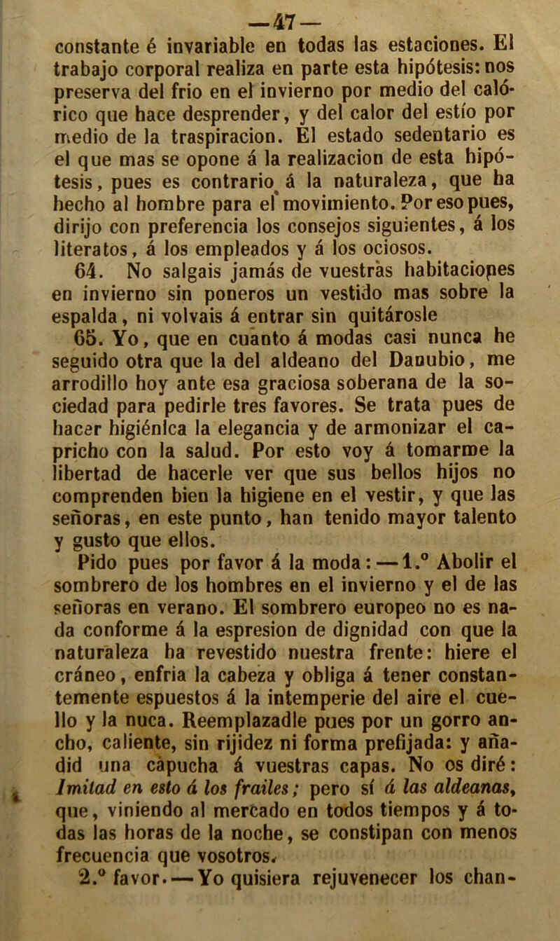 constante é invariable en todas las estaciones. El trabajo corporal realiza en parte esta hipdtesis: nos préserva del frio en el invierno por medio del calo- rico que hace desprender, y del calor del esti'o por medio de la traspiracion. El estado sedentario es el que mas se opone a la realizacion de esta hipo- tesis, pues es contrario â la naturaleza, que ha hecho al hombre para el'movimiento. Por eso pues, dirijo con preferencia los consejos siguientes, a los literatos, â los empleados y a los ociosos. 64. No salgais jamàs de vuestràs habitaciopes en invierno sin poneros un vestido mas sobre la espalda, ni volvais â entrar sin quitârosle 65. Yo, que en cuanto â modas casi nunca he seguido otra que la del aldeano del Daoubio, me arrodillo hoy ante esa graciosa soberana de la so- ciedad para pedirle très favores. Se trata pues de hacer higiénlca la elegancia y de armonizar el ca- pricho con la salud. Por esto voy â tomarroe la libertad de hacerle ver que sus bellos hijos no comprenden bien la higiene en el vestir, y que las senoras, en este punto, han tenido mayor talento y gusto que ellos. Pido pues por favor â la moda : —1.° Abolir el sombrero de los hombres en el invierno y el de las senoras en verano. El sombrero europeo no es na- da conforme â la espresion de dignidad con que la naturaleza ha revestido nuestra frente: hiere el craneo, enfria la cabeza y obliga â tener constan- temente espuestos â la intempérie del aire el cue- llo y la nuca. Reemplazadle pues por un gorro an- cho, caliente, sin rijidez ni forma prefijada: y ana- did una câpucha â vuestràs capas. No os diré : Jmilad en esto â los frailes ; pero si â las aldeanas, que, viniendo al mercado en todos tiempos y é to- das las horas de la noche, se constipan con menos frecuencia que vosotros, 2.° favor. — Yo quisiera rejuvenecer los chan-