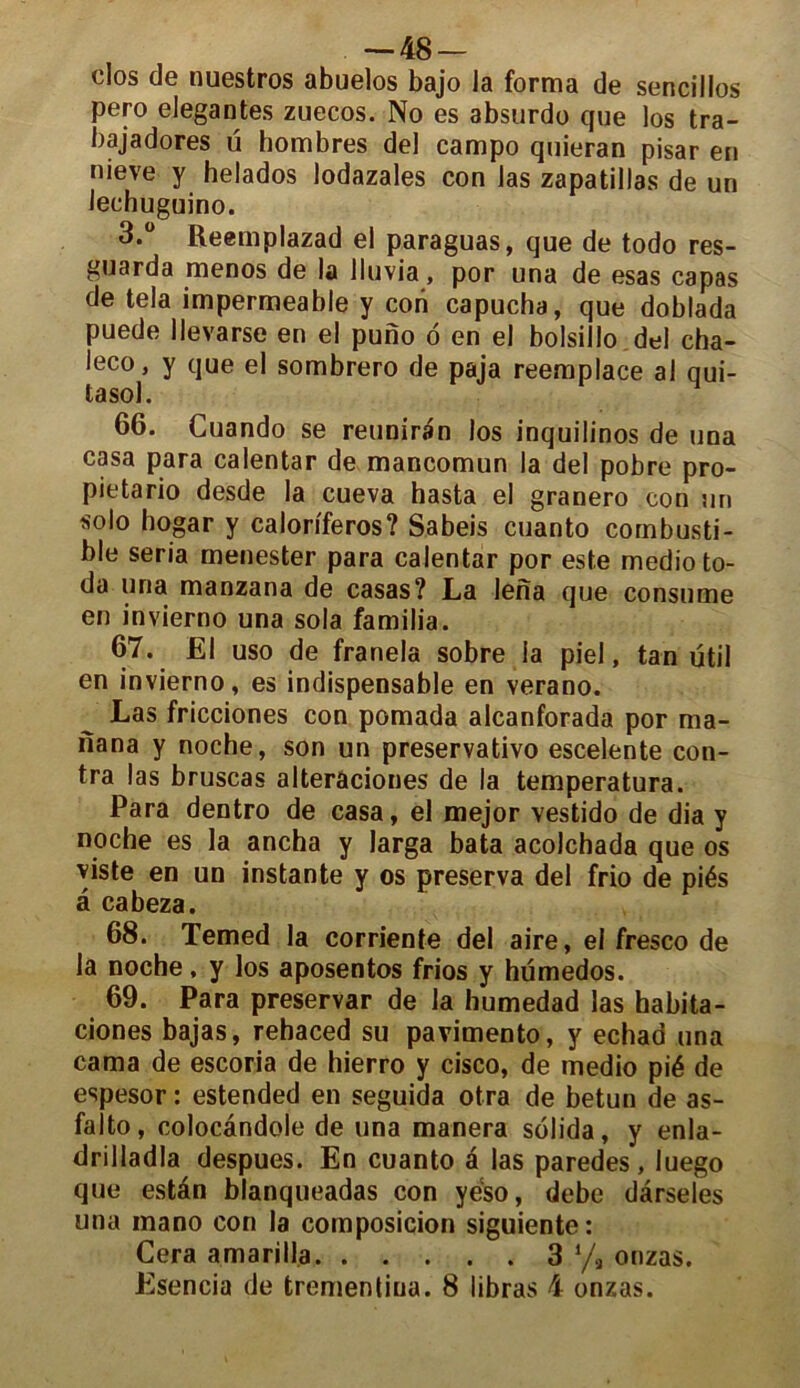 — 48- clos de nuestros abuelos bajo la forma de sencillos pero elegantes zuecos. No es absurdo que los tra- bajadores ü hombres del campo quieran pisar en nieve y helados lodazales con Jas zapatillas de un lechuguino. 3.° Reemplazad el paraguas, que de todo res- guarda menos de la lluvia, por una de esas capas de tela imperméable y con capucha, que doblada puede llevarse en el puno d en el bolsillo del cha- leco, y que el sombrero de paja reemplace al qui- tasol. 66. Guando se reuniran los inquilinos de una casa para calentar de mancomun la del pobre pro- pietario desde la cueva hasta el granero con un solo hogar y caloriferos? Sabeis cuanto combusti- ble séria menester para calentar por este medioto- da una manzana de casas? La lena que consume en invierno una sola familia. 67. El uso de franela sobre ia piel, tan ütil en invierno, es indispensable en verano. Las fricciones con pomada alcanforada por ma- nana y noche, son un preservativo escelente con- tra las bruscas alterâciones de la temperatura. Para dentro de casa, el mejor vestido de dia y noche es la ancha y larga bata acolchada que os viste en un instante y os préserva del frio de piés â cabeza. 68. Temed la corriente del aire, el fresco de la noche, y los aposentos frios y hümedos. 69. Para preservar de la humedad las habita- ciones bajas, rehaced su pavimento, y echad una cama de escoria de hierro y cisco, de medio pié de espesor : estended en seguida otra de betun de as- falto, colocândole de una manera solida, y enla- drilladla despues. En cuanto a las paredes, luego que estân blanqueadas con yeso, debe dârseles una mano con la composicion siguiente: Cera amarilla 3 % onzas. Esencia de trementina. 8 libras 4 onzas.