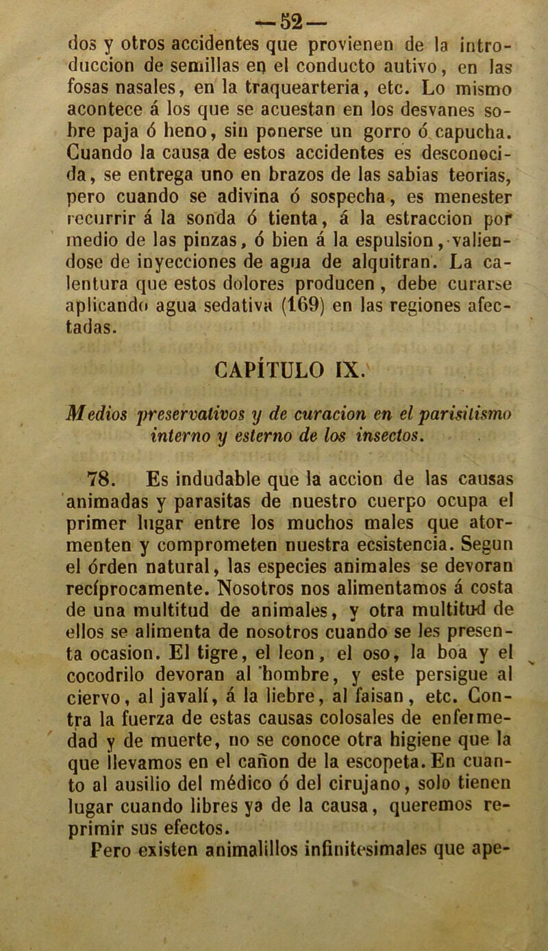 — 52— dos y otros accidentes que provienen de la intro- duction de semillas eq el conducto autivo, en las fosas nasales, en la traquearteria, etc. Lo mismo acontece â los que se acuestan en los desvanes so- bre paja 6 heno, sin ponerse un gorro o capucha. Guando la causa de estos accidentes es desconoci- da, se entrega uno en brazos de las sabias teorias, pero cuando se adivina o sospecha, es menester recurrir à la sonda 6 tienta, â la estraccion por inedio de las pinzas, 6 bien â la espulsion ,valien- dose de inyecciones de agua de alquitran. La ca- lentura que estos dolores producen , debe curarse aplicando agua sedativa (169) en las regiones afec- tadas. CAPITULO IX. Medios preservalivos y de curation en el parisilismo interno y esterno de los insectos. 78. Es indudable que la accion de las causas animadas y parasitas de nuestro cuerpo ocupa el primer lugar entre los muchos males que ator- menten y comprometen nuestra ecsistencia. Segun el orden natural, las especies animales se devoran redprocamente. Nosotros nos alimentamos a costa de una multitud de animales, y otra multitud de ellos se alimenta de nosotros cuando se les présen- ta ocasion. El tigre, el leon, el oso, la boa y el cocodrilo devoran al bombre, y este persigue al ciervo, al javali, â la liebre, al faisan, etc. Con- tra la fuerza de estas causas colosales de enfeime- dad y de muerte, no se conoce otra higiene que la que ilevamos en el canon de la escopeta.En cuan- to al ausilio del médico 6 del cirujano, solo tienen lugar cuando libres ya de la causa, queremos re- primir sus efectos. Pero existen animalillos infinitésimales que ape-