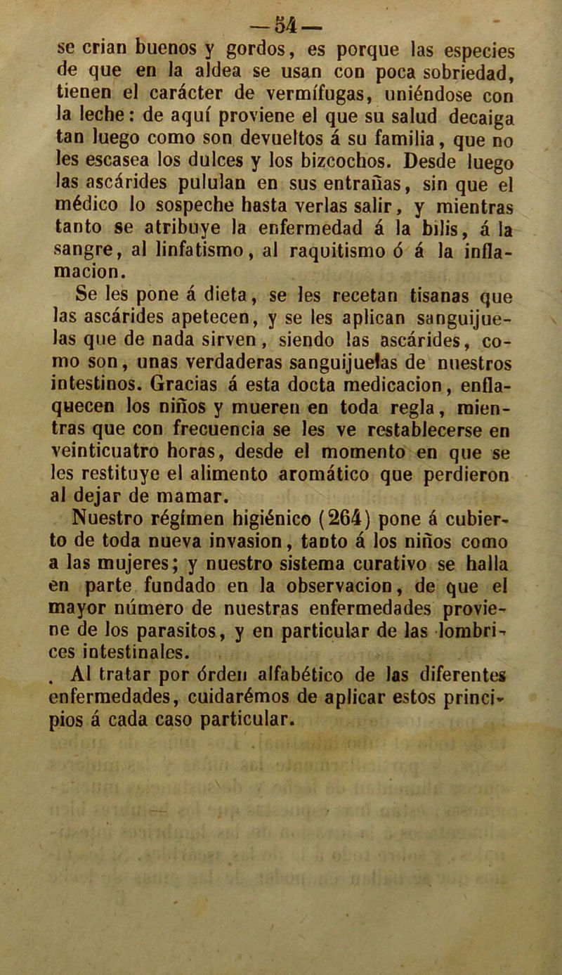 se crian buenos y gordos, es porque las especies de que en la aldea se usan con poca sobriedad, tienen el carécter de vermffugas, uniéndose con la leche: de aquf proviene el que su salud decaiga tan luego como son devueltos a su familia, que no les escasea los dulces y los bizcochos. Desde luego las ascârides pululan en sus entraîïas, sin que el médico lo sospeche hasta verlas salir, y raientras tanto se atribuye la enfermedad â la bilis, a la sangre, al linfatismo, al raquitismo 6 à la infla- macion. Se les pone â dieta, se les recetan tisanas que las ascarides apetecen, y se les aplican sanguijue- las que de nada sirven, siendo las ascarides, co- mo son, unas verdaderas sanguijuelas de nuestros intestinos. Gracias a esta docta medicacion, enfla- quecen los ninos y mueren en toda régla, raien- tras que con frecuencia se les ve restablecerse en veinticuatro horas, desde el momento en que se les restituye el alimento aromatico que perdieron al dejar de mamar. Nuestro régimen higiénico (264) pone â cubier- to de toda nueva invasion, tanto â los ninos como a las mujeres; y nuestro sistema curativo se halla en parte fundado en la observacion, de que el mayor numéro de nuestras enfermedades provie- ne de los parasitos, y en particular de las lorabri- ces intestinales. . Al tratar por drden alfabético de las diferentes enfermedades, cuidarémos de aplicar estos princi- pios â cada caso particular.