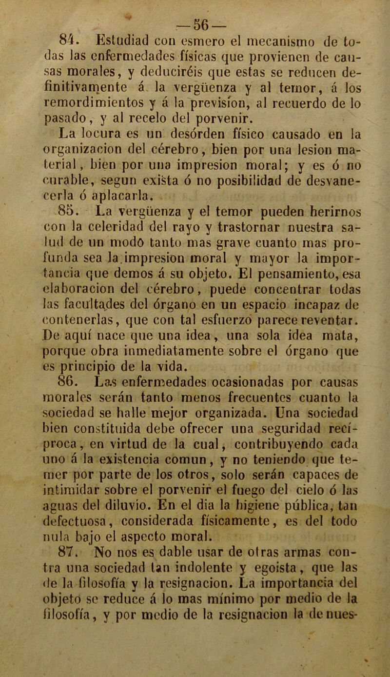 84. Esludiad con esmero el mecanismo de to- das las enfermedades fisicas que provienen de cau- sas morales, y deduciréis que estas se reducen de- finitivamente â la vergüenza y al temor, à los remordimientos y â la prévision, al recuerdo de lo pasado, y al recelo del porvenir. La locura es un desorden fi'sico causado en la organizacion del cérebro, bien por una lésion ma- terial, bien por una impresion moral; y es 6 no curable, segun exista 6 no posibilidad de desvane- cerla 6 aplacarla. 85. La vergüenza y el temor pueden herirnos con la celeridad del rayo y trastornar nuestra sa- lud de un modo tanto mas grave cuanto mas pro- funda sea la. impresion moral y mayor la impor- tancia que demos a su objeto. El pensainiento, esa elaboracion del cérebro, puede concentrar todas las facültades del drgano en un espacio incapaz de contenerlas, que con tal esfuerzo parece reventar. De aqui nace que una idea, una sola idea mata, porque obra inmediatamente sobre el organo que es principio de la vida. 86. Las enfermedades ocasionadas por causas morales serân tanto menos frecuentes cuanto la sociedad se halle mejor organizada. Una sociedad bien constituida debe ofrecer una seguridad reci- proca, en virtud de la cual, contribuyendo cada uno à la existencia comun, y no teniendo que te- mer por parte de los otros, solo serân capaces de intimidar sobre el porvenir el fuego del cielo o las aguas del diluvio. En el dia la higiene püblica, tan defectuosa, considerada fisicamente, es del todo nula bajo el aspecto moral. 87. No nos es dable usar de otras armas con- tra una sociedad tan indolente y egoista, que las de la filosofia y la resignacion. La importancia del objeto se reduce â lo mas mînimo por medio de la lilosolïa, y por medio de la resignacion la dénués-