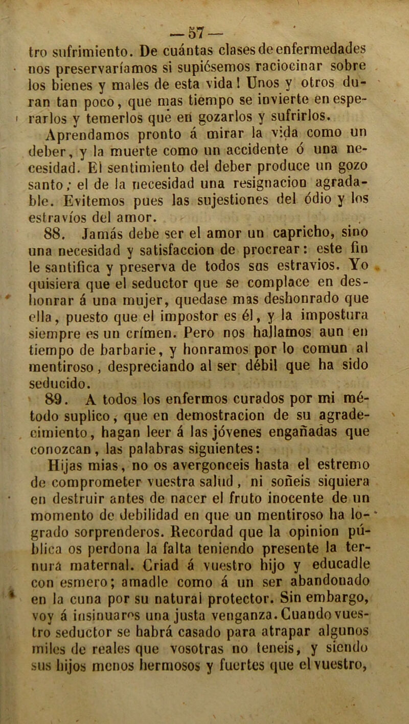 -57 — tro sufrimiento. De cuantas clasesdeenfermedades nos preservariamos si supiésemos raciocinar sobre los bienes y males de esta vidal Unos y otros du- ran tan poco, que mas tiempo se invierte enespe- rarlos y temerlos que en gozarlos y sufrirlos. Aprendamos pronto â mirar la vida como un deber, y la muerte como un accidente 6 una ne- cesidad. El sentimiento del deber produce un gozo santo ; el de la necesidad una resignacion agrada- ble. Evitemos pues las sujestiones del ddio y los estravios del amor. 88. Jamâs debe ser el amor un capricho, sino una necesidad y satisfaccion de procrear: este fin le santifica y préserva de todos sus estravios. Yo quisiera que el seductor que se complace en des- lionrar a una mujer, quedase mas desbonrado que ella, puesto que el impostor es él, y la impostura siempre es un crîmen. Pero nos hajlamos aun en tiempo de barbarie, y honramos por lo comun al mentiroso, despreciando al ser débil que ha sido seducido. 89. A todos los enfermos curados por mi mé- todo suplico, que en demostracion de su agrade- cimiento, hagan leer é las jovenes enganadas que conozcan , las palabras siguientes: Hijas mias, no os avergonceis hasta el estremo de comprometer vuestra salud , ni soneis siquiera en destruir antes de nacer el fruto inocente de un momento de debilidad en que un mentiroso ha lo- grado sorprenderos. Recordad que la opinion pü- blica os perdona la falta teniendo présente la ter- nurâ maternai. Criad a vuestro hijo y educadle con esmero; amadle como a un ser abandonado en la cuna por su naturai protector. Sin embargo, voy â insinuaros una justa venganza. Cuando vues- tro seductor se habrâ casado para atrapar algunos miles de reales que vosotras no teneis, y siendo sus hijos menus hermosos y fuertes que el vuestro,