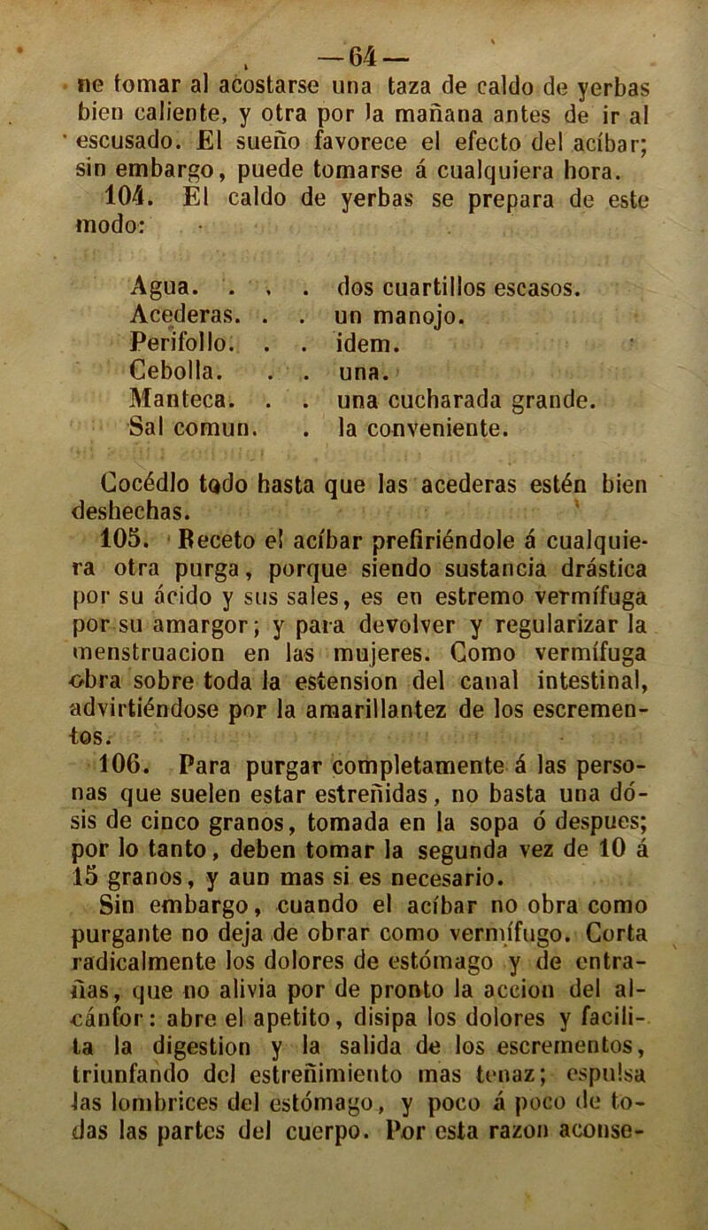 i ne tomar al acostarse una taza de ealdo de yerbas bien caliente, y otra por la manana antes de ir al • escusado. El sueno favorece el efecto del acibar; sin embargo, puede tomarse â cualquiera hora. 104. El ealdo de yerbas se prépara de este modo: • Agua. . , Acederas. . Perifollo. . Cebolla. Manteca. . Sal comun. dos cuartillos escasos. un manojo. idem. una. una cucharada grande, la convenante. Cocédlo todo hasta que las acederas estén bien deshechas. 105. Beceto eî acibar prefiriéndole a cualquie- ra otra purga, porque siendo sustancia drâstica por su âcido y sus sales, es en estremo vermifuga por su amargor; y para devolver y regularizar la menstruacion en las mujeres. Como vermifuga obra sobre toda la estension del canal intestinal, advirtiéndose por la amarillantez de los escremen- tos. 106. Para purgar completamente 4 las perso- nas que suelen estar estrenidas, no basta una do- sis de cinco granos, tomada en la sopa 6 despues; por lo tanto, deben tomar la segunda vez de 10 â 15 granos, y aun mas si es necesario. Sin embargo, cuando el acibar no obra como purgante no déjà de obrar como vermifugo. Corta radicalmente los dolores de estômago y de entra- Oas, que no alivia por de pronto la accion del al- eânfor : abre el apetito, disipa los dolores y facili- ta la digestion y la salida de los escreinentos, triunfando del estreiïimiento mas tenaz; espulsa las lombrices del estomago, y poco a poco de to- das las partes del cuerpo. Por esta razon aconse-