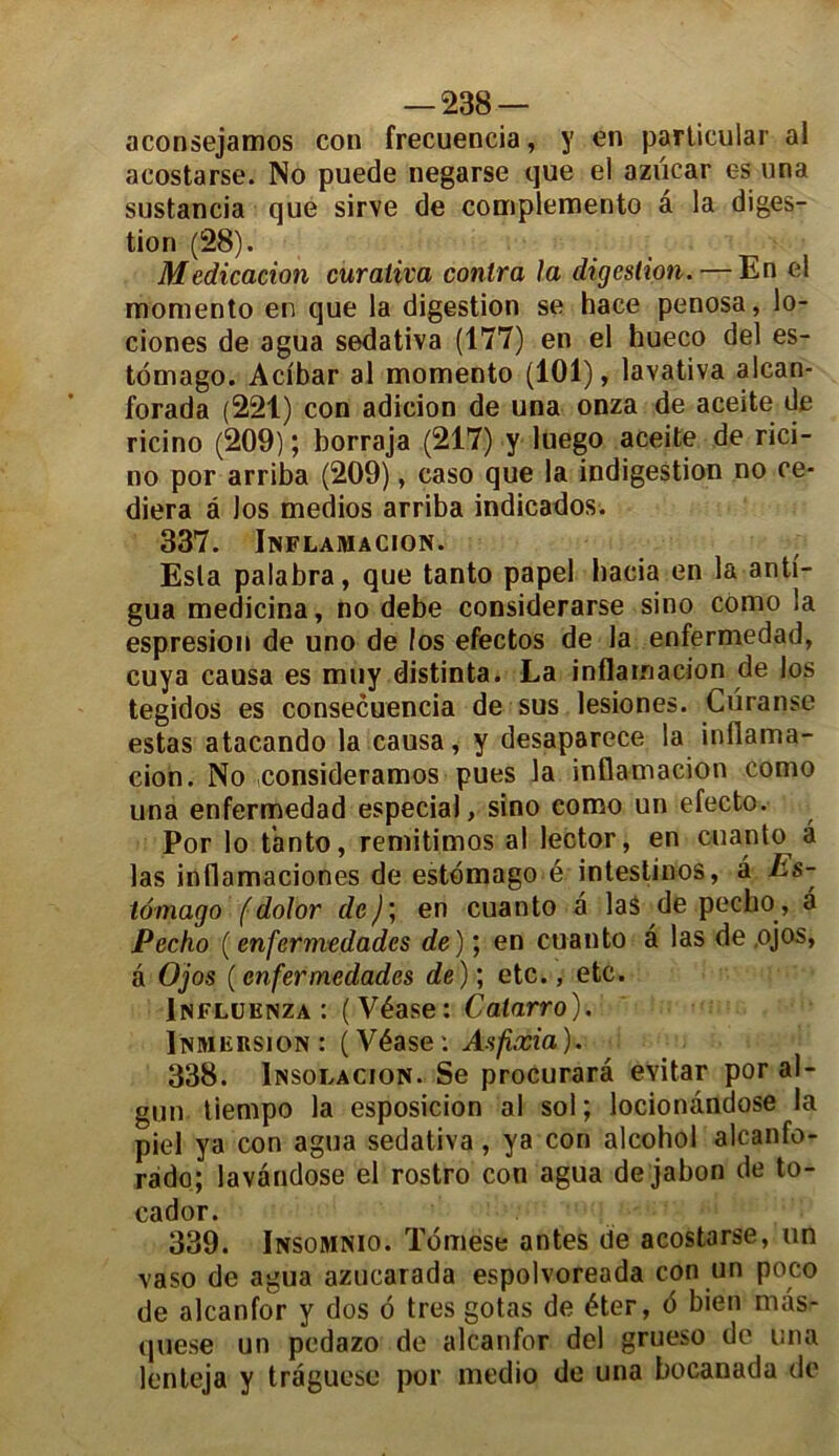 aconsejamos con frecuencia, y en particular al acostarse. No puede negarse que el azücar es una sustancia que sirve de complemento a la diges- tion (28). Médication curaiiva contra la digestion. — En el momento en que la digestion se hace penosa, lo- ciones de agua sedativa (177) en el hueco del es- tomago. Acibar al momento (101), lavativa alcan- forada (221) con adicion de una onza de aceite de ricino (209) ; borraja (217) y luego aceite de rici- no por arriba (209), caso que la indigestion no ce* diera à Jos medios arriba indicados. 337. Inflamacion. Esta palabra, que tanto papel hacia en la anti- gua medicina, no debe considerarse sino como la espresion de uno de los efectos de la enfermedad, cuya causa es muy distinta. La inflamacion de los tegidos es consecuencia de sus lesiones. Curanse estas atacando la causa, y desaparece la inflama- cion. No consideramos pues la inflamacion como una enfermedad especial, sino como un efecto. Por lo tanto, remitimos al lector, en cuanto â las inflamaciones de estomago é intestinos, à Es- tomago (dolor de)', en cuanto a las de pecho, à Pecho ( enfermedades de ) ; en cuanto â las de .ojos, à Ojos (enfermedades de) ; etc., etc. Influknza : (Véase: Catarro). Immersion: (Véase: Asfixia). 338. Insolacion. Se procurarâ eSitar por al- gun tiempo la esposicion al sol; locionândose la piel ya con agua sedativa, ya con alcohol alcanfo- rado; lavandose el rostro con agua de jabon de to- cador. 339. Insomnio. ïomese antes de acostarse, un vaso de agua azucarada espolvoreada con un poco de alcanfor y dos o très gotas de éter, 6 bien mas- quese un pcdazo de alcanfor del grueso de una lenteja y traguese por medio de una bocanada de