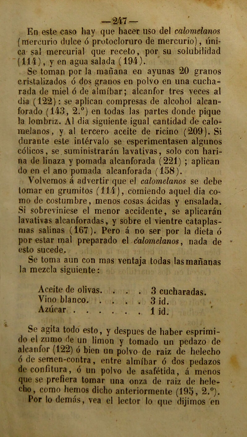 En este caso hay que hacer uso de! calomelanos ( mereurio dulce 6 protocloruro de mercurio), üni- ca sa! mercurial que receto, por su solubilidad (114), y en agua salada ( 194). Se toman por la manana en ayunas 20 granos cristalizados o dos granos en polvo en una cucha- rada de miel ô de almi'bar; alcanfor très veces al dia (122) : se aplican compresas de alcohol alcan- forado (143, 2.°) en todas las partes donde pique la lombriz. Al dia siguiente igual cantidad de calo- raelanos, y al tercero aceite de ricino (209). Si durante este intérvalo se esperimentasen algunos colicos, se. suministrarân lavativas, solo con hari- na de linaza y pomada alcanforada (221) ; aplican do en el ano pomada alcanforada (158). Volvemos â advertir que el calomelanos se debe tomar en grumitos (114), comiendo aquel dia co- mo de costumbre, menos cosas âcidas y ensalada. Si sobreviniese el menor accidente, se aplicarân lavativas alcanforadas, y sobre el vientre cataplas- mas salinas (167). Pero â no ser por la dieta 6 por estar mal preparado el calomelanos, nada de esto sucede. Se toma aun con mas ventaja todas lasmananas la mezcla siguiente: Aceite de olivas. ... 3 cucharadas. Vino blanco 3 id. Azücar 1 id. Se agita todo esto, y despues de haber esprimi- do el zumo de un limon y tomado un pedazo de alcanfor (122) 6 bien un polvo de raiz de helecho 6 de semen-contra, entre almibar 6 dos pedazos deconfitura, 6 un polvo de asafétida, à menos que se prefiera tomar una onza de raiz de hele- cho, como hemos dicho anteriormente (195, 2.°). Por lo demas, vea el lector lo que dijirnos en