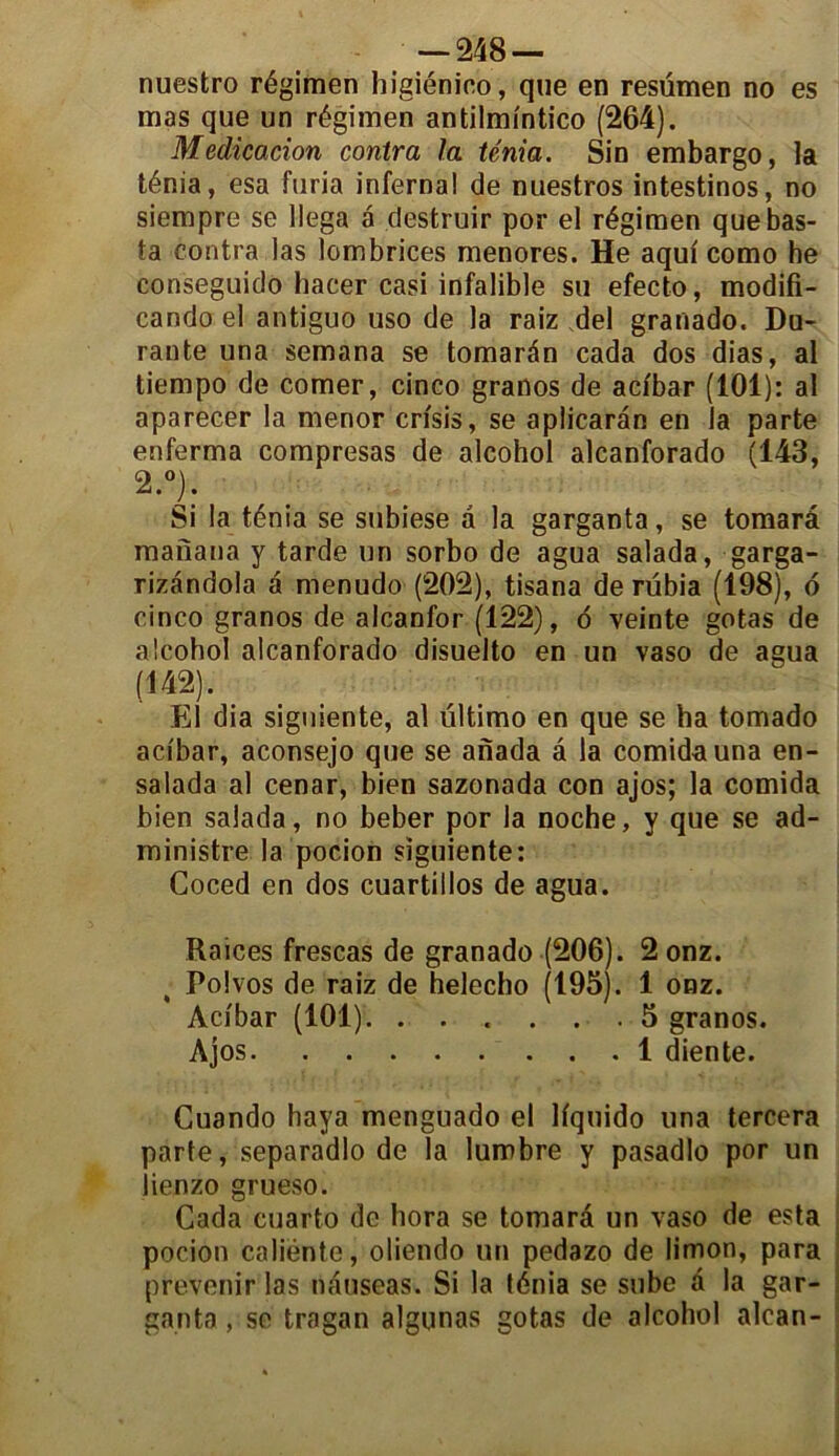 nuestro régimen higiénico, que en resümen no es mas que un régimen antilmintico (264). Médication contra la ténia. Sin embargo, la ténia, esa furia infernal de nuestros intestinos, no siempre se llega â dcstruir por el régimen quebas- ta contra las lombrices menores. He aqui como he conseguido hacer casi infalible su efecto, modifi- cando el antiguo uso de la raiz del granado. Du- rante una semana se tomarân cada dos dias, al tiempo de corner, cinco granos de acibar (101): al aparecer la menor crisis, se apiicarân en la parte enferma compresas de alcohol alcanforado (143, 2.°). Si la ténia se subiese a la garganta, se tomarâ manana y tarde un sorbo de agua salada, garga- rizândola à menudo (202), tisana de rübia (198), 6 cinco granos de alcanfor (122), d veinte gotas de alcohol alcanforado disuelto en un vaso de agua (142). El dia signiente, al ültimo en que se ha tomado acibar, aconsejo que se anada â la comidauna en- salada al cenar, bien sazonada con ajos; la comida bien salada, no beber por la noche, y que se ad- ministre la pocion sïguiente: Coced en dos cuartillos de agua. Raices frescas de granado (206). 2onz. Polvos de raiz de helecho (195). 1 onz. Acibar (101). ...... 5 granos. Ajos 1 diente. Cuando haya menguado el liquido una tercera parte, separadlo de la lumbre y pasadlo por un iienzo grueso. Cada euarto de hora se tomarâ un vaso de esta pocion caliénte, oliendo un pedazo de limon, para prévenir las nâuseas. Si la ténia se snbe â la gar- ganta , se tragan algunas gotas de alcohol alcan-