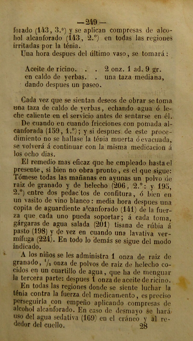 foi ado (143, 3.°) y so aplican comprcsas de alco- Iiol alcanforado (143, 2.°) en todas las regioues irritadas por la ténia. Uua hora despues del ultimo vaso, se tomara: Aceite de ricino. . . 2 onz. 1 ad. 9 gr. en caldo de yerbas. . una taza raediana, dando despues un paseo. Cada vez que se sientan deseos de obrar se toma una taza de caldo de yerbas, echando agua 6 lé- ché caliente en el servicio antes de sentarse en él. De cuando en cuando fricciones con pomada al- canforada (159, l.°); y si despues de este proce- dimiento no se hallasé la ténia muerta oevacuada, se volverâ a continuar con la misma médication a los ocho dias. El remedio mas eficaz que he empleado hastael présente, si bien no obra pronto, es el que sigue: Tdmese todas las mananas en ayunas un polvo de raiz de granado y de helecho (206, 2.°: y 195, 2.°) entre dos pedac tos de confitura, 6 bien en un vasito de vino blanco : media hora despues una copita de aguardiente a’canforado (141) de la fuer- za que cada uno pueda soportar; a cada toma, gargaras de agua salada (201) tisana de rübia a pasto (198) y de vez en cuando una lavativa ver- mlfuga (224), En todo lo demàs se sigue del modo indicado. A los ninos se les administra 1 onza de raiz de granado, ‘/s onza de polvos de raiz de helecho co- cidos en un cuartillo de agua, que ha de menguar la tercera parte: despues 1. onza de aceite de ricino. En todas las regiones donde se siente luchar la ténia contra la fucrza del medicamento, es preciso perseguirla con empefio aplicando comprcsas de alcohol alcanforado. En caso de dcsmayo se har«b l!So agua sedativa (169) en cl cranco y al re- dedor del cuello. 28