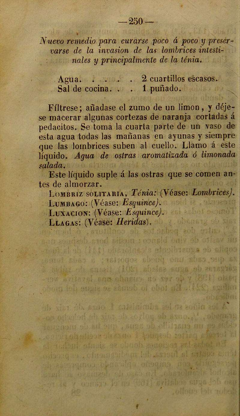 Nuevo remedio para curarse poco â poco y preser- varse de la invasion de las lombrices intesti- nales y principalmente de la ténia, Agua 2 cuartillos escasos. Sal de cocina. . . 1 puilado. Fi'Itrese; anadase el zumo de un limon, y déje- se macerar algunas cortezas de naranja cortadas â pedacitos. Se toma la cuarta parte de un vaso de esta agua todas las mananas en ayunas y siempre que las lombrices suben al cuello. Llamo â este li'quido. Agua de osiras aromatizada 6 limonada salada. Este liquido suple â las ostras que se comen an- tes de almorzar. Lombriz solitaria. Ténia: (Véase: Lombrices), Lumbago: (Véase: Esquince). Luxacjon: (Véase: Esquince). Llagas: (Véase: Heridas), f