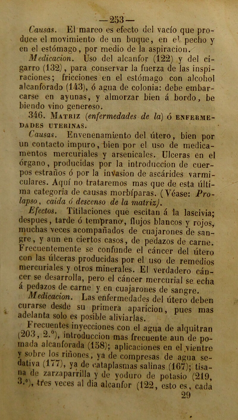 Causas. El mareo es efecto ciel vacio que pro- duce el movimiento de un buque, en eï pecho y en el estômago, por medio de la aspiracion. Médication. Uso del alcanfor (122) y del ci- garro (132), para conservar la fuerza de las inspi- raciones; fricciones en el estomago con alcohol alcanforado (143), o agua de colonia: debe ernbar- carse en ayunas, y almorzar bien â bordo, be biendo vino generoso. 346. Matriz (enfermedades de la) ô enferme- DADES UTERINAS. Causas. Envenenamiento del utero, bien por un contacto impuro, bien por el uso de medica- mentos mercuriales y arsenicales. Ulcéras en el drgano, producidas por la introduccion de cuer- pos estranos o por la invasion de ascarides varmi- culares. Aqm no trataremos mas que de esta ülti- ma categoria de causas morbiparas. (Yéase: Pro- lapso, caida 6 descenso de la matriz). Efectos. Titilaciones que escitan a la lascivia; despues, tarde o temprano*, flujos blancos y rojos, muchas veces acompanados de cuajarones de san- gre, y aun en ciertos casos, de pedazos de carne. Frecuentemente se confunde el cancer del utero con las ulcéras producidas por el uso de remedios mercuriales y otros minérales. El verdadero can- cer se desarrolla, pero el cancer mercurial se echa a pedazos de carne y en cuajarones de sangre. Médication. Las enfermedades del utero deben curarse desde su primera aparicion, pues mas adelanta solo es posible aliviarlas. ocvf6 oJo?^S 'nyecc*ones con el agua de alquitran (2Ud, w. ), introduccion mas frecuente aun de po- mada alcanforada (158); aplicaciones en el vientro y sobre los rinones., ya de compresas de agua se- dativa (177), ya de cataplasmas salinas (167); tisa- na de zarzaparrilla y de yoduro de potasio (219 d.°), très veces al dia alcanfor (122, esto es, cadà 29