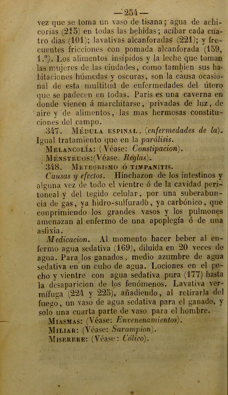 vez que se toma un vaso de tisana; agua de achi- corias (215) en todas las bebidas ; aeibar cada cua- tro dias (101); lavativas aicanforadaS (221); y fre- cuentes fricciones con pomada alcanforada (159, l.°). Los alimentos insipidos y la leche que toman las mujeres de las ciudades, corno tambien sus ha- bitaciones hümedas y oscuras, son la causa ocasio- nal de esta multitud de enferinedades del utero que se padecen en todas. Paris es una caverna en donde vienen â marchitarse, privadas de luz, de aire y de alimentos, las mas hermosas constitu- ciones del campo. 347. Mëbijla espinal, (enfermedad.es de la). Igual tratamiento que en la parâlisis. Melancolia: (Véase: Conslipacion). MÉNST«uos:(Véase. Réglas). 348. Meteghismo 6 tiajpanitis. Causas y efeclos. Hinchazon de los intestinos y alguna \ez de todo el vientre 6 de la cavidad peri- toneal y del tegido celular, por una suberabun- cia de gas, ya hidro-sulfurado, ya carbdnico, que conprimiendo los grandes vasos y los pulmones amenazan al enfermo de una apoplegi'a 6 de una asfixia. Medicacion. Al momento hacer beber al en- fermo agua sedativa (169), diluida en 20 veces de agua. Para los ganados, medio azumbre de agua sedativa en un cubo de agua. Lociones en el pe- cho y vientre con agua sedativa pura (177) hasta la dcsaparicion de los fenomenos. Lavativa ver- mifuga (224 y 225), anadiendo, al rclirarla del fuego, un vaso de agua sedativa para el ganado, y solo una cuarta parte de vaso para cl hombre. Miasmas: (Véase: Envenenamientos). Miliar: (Véase: Sarampion). Miserere: (Véase: Colico).