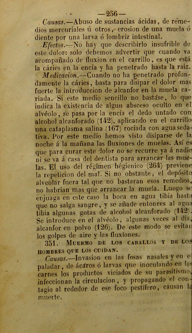 Causas.—Abuso de sustancias âcidas, de re’me- dios mercuriales ü otros, érosion de una muela 6 diente por una larva 6 lombriz intestinal. Efectos.—No hay que describirlo insufrible de este dolor: solo debemos advertir que cuando va acompanado de fluxion en el carrillo, es que esta la caries en la encia y ha penetrado hasta la rai2. Médication.—Cuando no ha penetrado profun- damente la caries, basta para disipar el dolor mas fuerte la inlroduccion de alcanfor en la muela ca- riada. Si este medio sencillo no basta'se, lo que indica la existencia de algun absceso oculto en el alvéolo, se pasa por la encia el dedo untado con alcohol alcanforado (142), aplicando en el carrillo una cataplasma sajina (167) rociada con aguaseda- tiva. Por este medio hemos visto disiparse de la noche a la manana las fluxiones de muelas. Asi es que para curar este dolor no se recurre ya â nadie ni se va â casa del dentista para arrancar las mue- las. El uso del régimen hégienico (264) préviens la repeticion del mal. Si no obstante, el depdsita alveolar fuera tal que no bastaran esos remedios, no habrian mas que arrancar la muela. Luego se enjuaga en este caso la boca en agua tibia hasta que no saïga sangre, y se anade entonces al agua tibia algunas gotas de alcohol alcanforado (142). Se introduce en el alvéolo, algunas veces al dîa, alcanfor en polvo (126). De este modo se evitau los golpes de aire y las fluxiones. 351. MüEBMO DE LOS CABALLOS Y DE LOS HOMBRES QUE LOS CUIDAN. Causas.—Invasion en las fosas nasales y en e; paladar, de âcaros 6 larvas que inoculando en lad carnes los productos viciados de su parasitisme* infeccionan la circulacion , y propagando el con j tagio al rededor de ese foco pestifero, causan ld muerte.