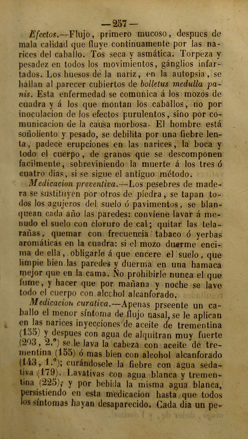 Efeclos.—Flujo, primero mucoso, despucs de mala calidad que fluye continuamente por las na- rices del caballo. Tos seca y asmâtica. Torpeza y pesadez en todos los movimientos, ganglios infar- tados. Los huesos de la nariz, en la autopsia, se lia Man al parecer cubiertos de bolletus mcdulla pa~ nis. Esta enfermedad se comunica â los mozos de euadra y â los que montai) los caballos, no por inoculacion de los efectos purulentos, sino por co- municacion de la causa morbosa- El hombre esta sonoliento y pesado, se débilita por una fiebre len- ta, padece erupciones en las narices, la boca y todo el cuerpo, de granos que se descomponen facilmente, sobreviniendo la muerte â los très 6 cuatro dias, si se signe el antiguo método. Médication preventiva.—Los pesebres de made^ ra se sustituyen por otros de piedra, se tapan to- dos los agujeros del suelo d pavimentos, se blan- quean cada ano las paredes: conviene lavar a me- nudo el suelo con cloruro de cal; quitar las tela- ranas, quemar con frecuencia tabaeo d yerbas aromâticas en la euadra: si el mozo duerme enci- ma de ella, obligarle â que encere el suelo, que limpie bien las paredes y duerma en una hamaca mejor que en la cama. No prohibirle nunca el que fume, y hacer que por mailana y noche se lave todo el cuerpo con alcchol alcanforado. Médication curativa.—Apenas prseente un ca- ballo el menor sfritoma de flujo nasal.se le aplican en..|?s nar'ces inyecciones de aceite de trementina (155) y despues con agua de alquitran muy Inerte (203, 2.®) se le lava la cabeza con aceite de tre- rnentinao(155) d mas bien con alcohol alcanforado (143, 1. ); curândosele la fiebre con agua seda- tiva (179). Lavativas con agua blanca y tremen- tina (225); y por bebida la misma agua blanca, persistiendo en esta medicacion hasta que todos los si'ntomas hayan desaparecido. Cada dia un pe*