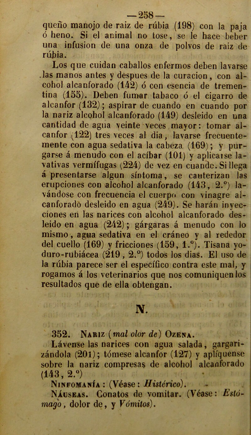 queno manojo de raiz de rübia (198) con la paja ô heno. Si el animal no tose, se le hace beber una infusion de una onza de polvos de raiz de rübia. Los que cuidan caballos enfermos deben lavarse .las manos antes y despues de la curacion, con al- cohol alcanforado (142) 6 con esencia de tremen- tina (155). Deben fumar tabaco o el cigarro de alcanfor (132); aspirar de cuando en cuando por la nariz alcohol alcanforado (149) desleido en una cantidad de agua veinte veces mayor: tomar al- canfor (122) très veces al dia, lavarse frecuente- mente con agua sedativa la cabeza (169) ; y pur- garse a menudo con el aci'bar (101) y aplicaise la- vativas vermi'fugas (224) de vez en cuande. Si llega â presentarse algun slntoma, se cauterizan las erupciones con alcohol alcanforado (143, 2.°) la- vândose con frecuencia el cuerpo con vinagre al- canforado desleido en agua (249). Se harân inyec- ciones en las narices con alcohol alcanforado des- leido en agua (242) ; gârgaras â menudo con lo mismo, agua sedativa en el cràneo y al rededor del cuello (169) y fricciones (159, l.°). Tisana yo- duro-rubiacea (219,2.°) todos los dias. El uso de la rübia parece ser el especi'fico contra este mal, y rogamos â los veterinarios que nos comuniquenlos resultados que de ella obtengan. IV. 352. Nariz (mal olor de) Ozena. Lâvense las narices con agua salada, gargari- zandola (201); tomese alcanfor (127) y aphquense sobre la nariz compresas de alcohol alcanforado (143,2.°) Ninfomania : (Véase : Histcrico). NIuseas. Conatos de vomitar. (Véase : Eslô- mago, dolor de, y Vdmitos).