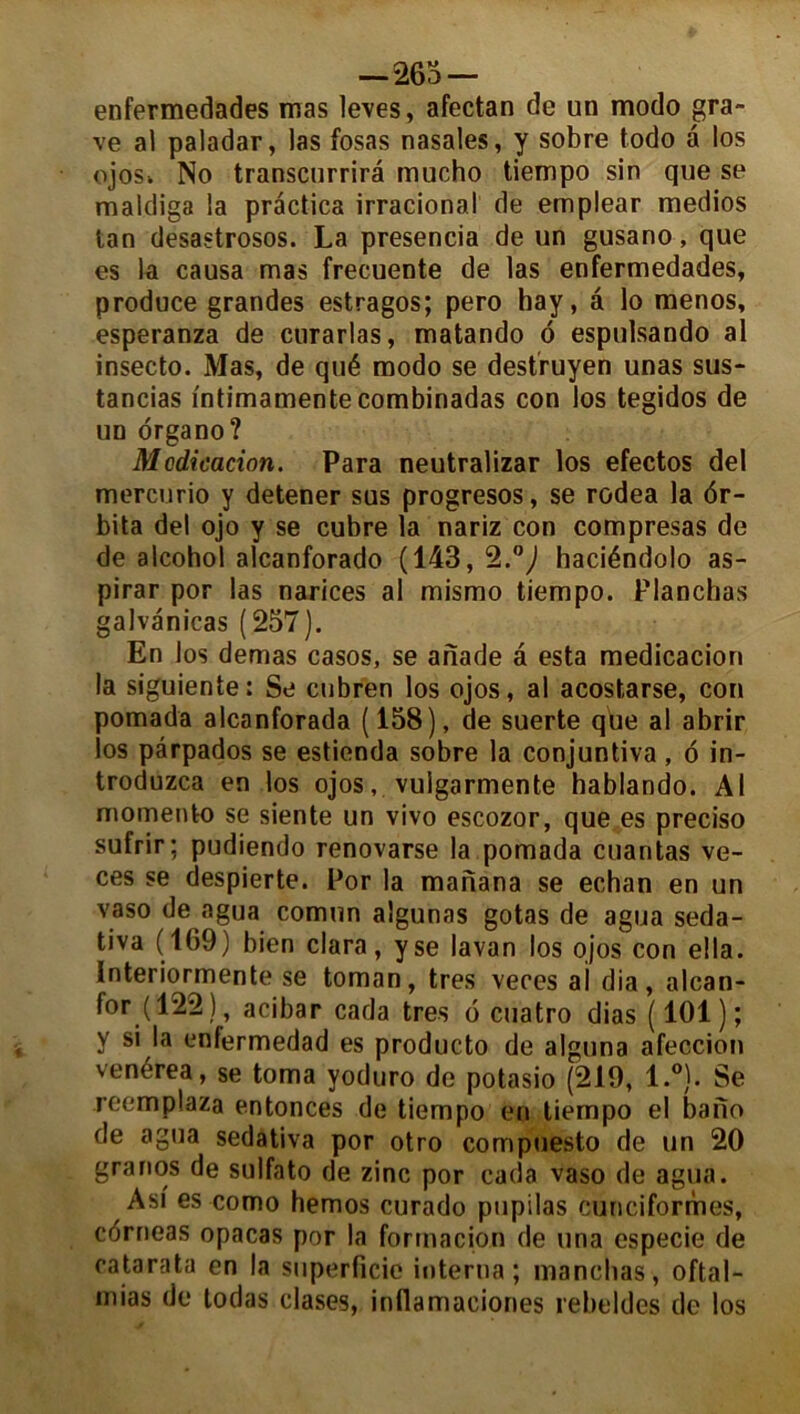 —265 — enfermedades mas leves, afectan de un modo gra- ve al paladar, las fosas nasales, y sobre todo â los ojosk No transcurrirâ mucho tiempo sin que se maldiga la prâctica irraeional de emplear medios tan desastrosos. La presencia de un gusano, que es la causa mas frecuente de las enfermedades, produce grandes estragos; pero hay, â lo menos, esperanza de curarlas, matando 6 espulsando al insecto. Mas, de qué modo se destruyen unas sus- tancias l'ntimamente combinadas con los tegidos de un organo? Mcdicacion. Para neutralizar los efectos del mercurio y detener sus progresos, se rodea la <5r- bita del ojo y se cubre la nariz con compresas de de alcohol alcanforado (143, <2.°) haciéndolo as- pirar por las narices al mismo tiempo. Planchas galvanicas ( 257). En los demas casos, se anade à esta medicacion la siguiente: Se cubren los ojos, al acostarse, con pomada alcanforada (158), de suerte que al abrir los pârpados se estienda sobre la conjuntiva, 6 in- troduzca en los ojos, vulgarmente hablando. Al momenfco se siente un vivo escozor, que es preciso sufrir; pudiendo renovarse la pomada cuantas ve- ces se despierte. Por la manana se echan en un vaso de agua comun algunas gotas de agua seda- tiva (169) bien clara, yse lavan los ojos con ella. Interiormente se toman, très veces ai dia, alcan- for (122), acibar cada très 6 cuatro dias (101); y si la enfermedad es producto de alguna afeccion venérea, se toma yoduro de potasio (219, l.°). Se reemplaza entonces de tiempo en tiempo el bano de agua sedativa por otro compuesto de un 20 granos de sulfato de zinc por cada vaso de agua. Asi es como hemos curado pupilas cunéiformes, côrneas opacas por la formacion de una especie de catarata en la superficie interna; manchas, oftal- mias de todas clases, inflamaeiones rebeldes de los