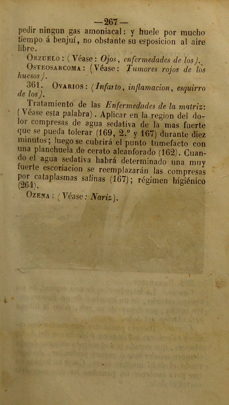 pedir ningun gas amoniacal: y huele por mucho tiempo â benjuf, no obstante su esposicion al aire libre. Orzüelo : ( Yéase : Ojos, enfcrmedades de losJ. Osteosarcoma : (Véase: Tumores rojos de los huesos ). 361. Ovarios : ( Infar to, inflamacion, esquirro de losJ. 1 rata mien to de las Enfermcdades de la matriz: ( Yéase esta palabra). Aplicar en la région del do- lor ccmpresas de agua sedativa de la mas fuerte que se pueda tolerar (169, 2.° y 167) durante diez minutes ; luego se cubrira el punto tumefacto con una planchuela.de cerato aîcanforado (162). Cuan- (oe agua sedativa habrâ determinado una muy uerte escoriacion se reemplazaran las compresas por cataplasme salinas (167) ; régime!) higiénico Ozkm : (Véase: Nariz).