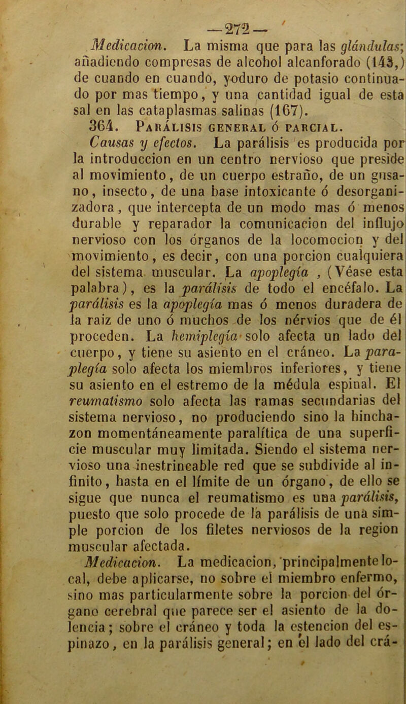 — 272— ' Médication. La misma que para las glândulas; anadicndo compresas de alcohol alcanforado (143,) de cuando en cuando, yoduro de potasio continua- do por mas tiempo, y una cantidad igual de esta sal en las cataplasmas salinas (167). 364. PaRÂLISIS GENERAL 6 PA R CI A L. Causas y efectos. La parâlisis es producida por la introduccion en un centro nervioso que présidé al movimiento, de un cuerpo estrano, de un gusa- no, insecto, de una base intoxicante 6 desorgani- zadora, que intercepta de un modo mas o menos durable y reparador la comunicacion del influjo nervioso con los ôrganos de la locomotion y del movimiento, es decir, con una porcion cualquiera del sistema muscular. La apoplegia , (Véase esta palabra), es la parâlisis de todo el encéfalo. La parâlisis es la apoplegia mas o menos duradera de la raiz de uno 6 müchos de los nérvios que de él proceden. La hemiplegîa-solo afecta un lado del cuerpo, y tiene su asiento en el crâneo. La para- plegia solo afecta los miembros inferiores, y tiene su asiento en el estremo de la médula espinal. El reumatismo solo afecta las ramas secundarias del sistema nervioso, no produciendo sino la hincha- zon momentaneamente paralitica de una superfi- cie muscular muy limitada. Siendo el sistema ner- vioso una inestrincable red que se subdivide al in- finito, hasta en el lfmite de un drgano , de ello se sigue que nunca el reumatismo es una parâlisis, puesto que solo procédé de la parâlisis de unà sim- ; pie porcion de los filetes nerviosos de la région muscular afectada. Médication. La medicacion, principalmentelo- cal, debe aplicarse, no sobre el miembro enfermo, sino mas particularmente sobre la porcion del or- gane cérébral que parece ser el asiento de la do- lencia ; sobre el crâneo y toda la estencion del es- pinazo, en la parâlisis general; en el lado del crâ-