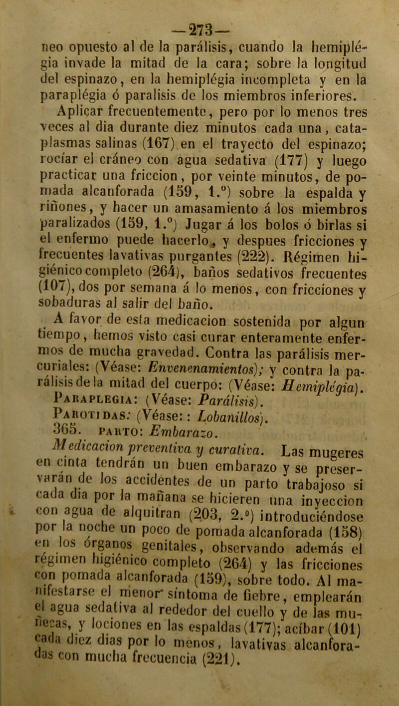 — 273— neo opuesto al de la paràlisis, cuando la hemiplé- gia invade la mitad de la cara; sobre la longitud del espinazo, en la hemiplégia incompleta y en la paraplégia d paralisis de los miembros inferiores. Aplicar frecuentementc, pero por lo menos très veces al dia durante diez minutos cada una, cata- plasmas salinas (167) en el trayecto del espinazo; rociar el craneo con agua sedativa (177) y luego practicar una friccion, por veinte minutos, de po- mada alcanforada (159, l.°) sobre la espalda y rinones, y hacer un amasamiento â los miembros paralizados (159, l.°) Jugar a los bolos é birlas si el enfermo puede hacerlo,, y despues fricciones y Irecuentes lavativas purgantes (222). ftégimen hi- giénicocompleto (264), banos sedativos frecuentes (107), dos por semana a lo menos, con fricciones y sobaduras al salir del baiîo. A favor de esta medicacion sostenida por algun tiempo, hemos visto casi curar enteramente enfer- mos de mucba gravedad. Contra las paralisis mer- curiales: (Véase: Envenenamientos) ; y contra la pa- ràlisis de la mitad del cuerpo: (Véase: Hemiplégia). Paiiaplegia: (Véase: Paràlisis). Paiiotidas: (Véase:: Lobanillos). 365. PAitTo: Embarazo. Medicacion prevenliva y curativa. Las mu^eres en cinta tendràn un buen embarazo y se préser- va ra ride los accidentes de un parto trabajoso si cada dia por la manana se hicieren una inyeccion con agua de alquitran (203, 2.«) introduciéndose por la noche un poco de pomada alcanforada (158) en los ^rganos genitaies, observando ademàs el regimen Ingiénico completo (264) y las fricciones con pomada alcanforada (159), sobre todo. Al ma- mfestarse el rrienor* sintoma de fiebre, emplearàn el agua sedativa al rededor del cuello y de las mu-i necas, y lociones en las espaldas (177); acïbar (101) car .i diez dias por lo menos, lavativas alcanfora- das con mucba frecuencia (221).