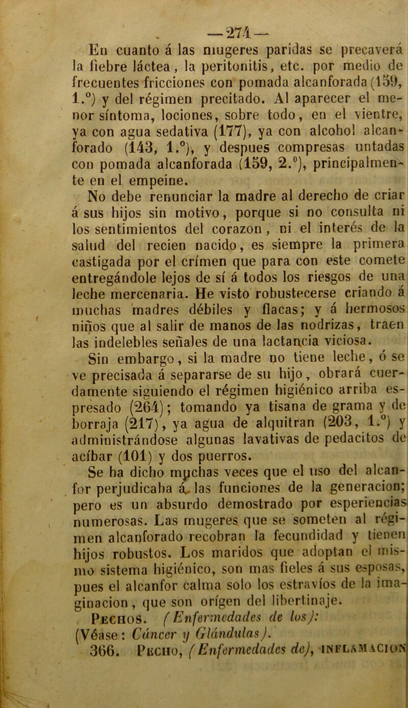 En cuanto à las mugeres paridas se preeaverâ la fiebre lâctea, la peritonitis, etc. por medio de frecuentes fricciones con pomada alcanforada (159, l.°) y del régirnen precitado. Al aparecer el me- ner sintoma, lociones, sobre todo, en el vientre, ya con agua sedativa (177), ya con alcohol alcan- forado (143, l.°), y despues compresas untadas con pomada alcanforada (159, 2.°), principalmen- te en el empeine. No debe renunciar la madré al derecho de criar asus hijos sin motivo, porque si no consulta ni los sentimientos del corazon , ni el interés de la saiud del recien nacido, es siempre la primera castigada por el crimen que para con este comete entregàndole lejos de si â todos los riesgos de una leche mercenaria. He visto robustecerse eriando a muchas madrés débiles y flacas; y a bermosos ninos que al salir de manos de las nodrizas, traen las indeiebles seiïales de una lactancia viciosa. Sin embargo, si la madré no tiene leche, 6 se ve precisada a separarse de su hijo, obrarâ cuer- damente siguiendo el régirnen higiénico arriba es- presado (264) ; tomando ya tisana de grama y de borraja (217), ya agua de alquitran (203, l.°) y administrândose algunas lavativas de pedacitos de aci'bar (101) y dos puerros. Se ha dicho mychas veces que el uso del alcan- for perjudicaba a, las funciones de la generacion; pero es un absurdo demostrado por esperiencias; numerosas. Las mugeres que se someten al régi- men alcanforado recobran la fecundidad y tienen hijos robustos. Los maridos que adoptan el mis- nio sistema higiénico, son mas fieles â sus esposas, pues el alcanfor calma solo los estravfos de la ima- ginacion, que son origen del libertinaje. Pjechos. f Enfenncdades de los): (Véase: Cancer y Glândulas). 366. Piiciio, (Enfermedades de), inflamacion