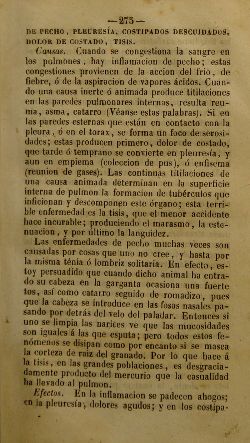 DK PECH0, PLECRESÎA, COST1PADOS DESCUIDADOS, DOLOR DE CüSTADO, TISIS. Causas. Cuando se congestiona la sangre en los pnlmones , hay inflamacion de pec-ho; estas congestiones provienen de la accion del frio, de fiebre, ô de la aspiracion de vapores àcidos. Cuan- do una causa inerte 6 animada produce titilaciones en las paredes pulraonares internas, résulta reu- ma, asma, catarro (Véanse estas palabras). Si en las paredes esternas que estan en contacto con la pleura, 6 en el torax, se forma un foco de serosi- dades; estas producen primero, dolor de costado, que tarde ô temprano se convierte en pleures/a, y aun en empiema (coleceion de pus), o enfisema (reunion de gases). Las continuas titilaciones de una causa animada determinan en la superficie interna de pulmon la formacion de tubérculos que inficionan y descomponen este organo; esta terri- ble enfermedad es la tisis, que el menor accidente hace incurable; produciendo el marasmo, la este- nuacioo , y por ültimo la languidez. Las enfermedades de pecbo muchas veces son causadas por cosas que uno no créé, y hasta por la misma ténia d lombriz solitaria. En efecto, es- toy persuadido que cuando dicho animal ha entra- do su cabeza en la garganta ocasiona una fuerte tos, asi como catarro seguido de romadizo, pues que la cabeza se introduce en las fosas nasales pa- sando por detras del vélo del paladar. Entonces si uno se hmpia las oarices ve que las mucosidades son iguales a Ias que esputa; pero todos estos fe- nomenos se disipan como por encanto si se masca la corteza de raiz del granado. Por lo que hace a la tisis, en las grandes poblaciones, es desgracia- damente producto del mercurio que la casualidad ha llevado al pulmon. kfectos. En la inflamacion se padecen ahogos; en la p leu resta-, dolorcs agudos; y en los costipa-