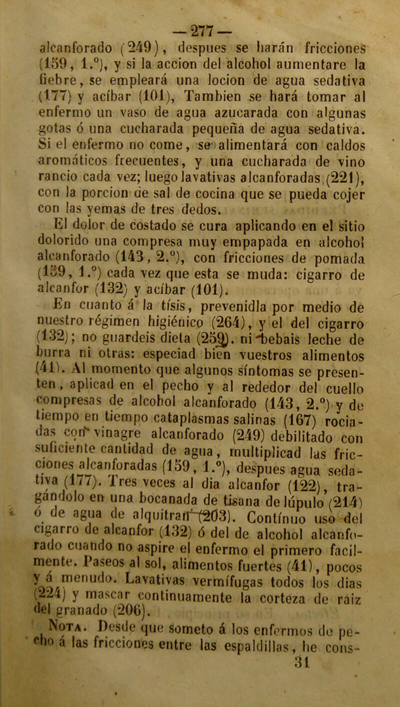 alcanforado (249), despues se harân fricciones (159, l.°), y si la accion de! alcohol aunientare la fiebre, se emplearâ una locioo de agua sedativa (177} y acibar (101), Tambien se harâ tomar al enfermo un vaso de agua azuearada con algunas gotas o una cucharada pequena de agua sedativa. Si el enfermo no corne, se alimentarà con caldos aromaticos frecuentes, y una cucharada de vino rancio cada vez; luego lavativas alcanforadas (221), con la portion de sal de cocina que se pueda cojer con las yemas de très dedos. El dolor de costado se cura aplicando en el sitio dolorido una compresa muy empapada en alcohol alcanforado (143,2.°), con fricciones de pomada (159, l.°) cada vez que esta se muda: cigarro de alcanfor (132) y acibar (101). En cuanto à la ti'sis, prevenidla por medio de nuestro régimen higiénico (264), y el del cigarro (132); no guardeis diela (25g). ni-bebais leche de burra ni otras: especiad bien vuestros alimentos (41). Al momento que algunos sintomas se presen- ten, aplicad en el pecho y al rededor del cuello compresa s de alcohol alcanforado (143, 2.°) y de tiempo en tiempo cataplasmas salinas (167) rocia- das con vinagre alcanforado (249) debilitado con suficiente cantidad de agua, rnultiplicad las fric- ciones alcanforadas (159, l.°), despues agua seda- tiya (177). Iresveces al dia alcanfor (122), tra- gandolo en una bocanada de tisana de lupulo (214) o de agua de alquitraif~(203). Continuo uso del cigarro de alcanfor (132) 6 del de alcohol alcanfo- rado cuando no aspire el enfermo el primero facil- mente. Easeos al sol, alimentos fuertes (41), pocos Y* menudo. Lavativas verrnifugas todos los dias ,-Lt) y mascar continuarnente la corteza de raiz del granado (206). Nota. Desde que someto à los enfermes de pe- c”° d fricciones entre las espaldillas, lie cons- 31