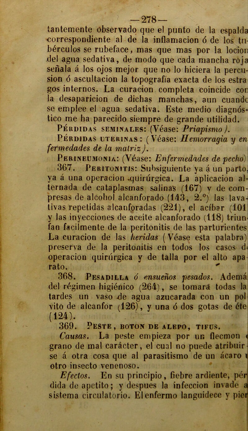 iantemente observado que el punto de la espalda correspondante al de la inflamacion 6 de los tu- bérculos se rubeface, mas que mas por la locion del agua sedativa, de modo que cada mancha roja senala â los ojos mejor que no lo hiciera la percu- sion 6 ascultacion la topograf/a exacta de ïos estra gos internos. La curacion compléta coincide cor la desaparicion de dichas manchas, aun cuandc se emplee el agua sedativa. Este medio diagnos- tico me ha parecido siempre de grande utilidad. Péudidas séminales: (Yéase: Priapisnio ). Pérdidas uterinas: ( V7éase: Hemorragia y en fermedades de la malriz J. Perineümonia: (Yéase: Enfermedades depecho). 367. Peritonitis: Subsiguiente va a un parto, ya â una operacion ,quirürgica. La aplicacion al- ternada de cataplasmas salinas (167) y de com- presas de alcohol alcanforado (143, 2.°) las lavan tivas repetidas alcanforadas (221), el acibar (10L y las inyecciones de aceite alcanforado (118) triun- fan facilmente de la peritonitis de las parturientes La curacion de las heridas {Véase esta palabra) préserva de la peritonitis en todos los casos d< operacion quiriirgica y de taila por el alto apa rato. 368. Pesadilla 6 msuenos pesados. Ademâ del régimen higiénico (264), se tomarà todas la tardes un vaso .de agua azucarada con un pol vito de alcanfor (126), y una 6 dos gotas de été (124). 369. Peste, boton de alepo, tifüs. Causas. La peste empieza por un flecmon < grano de mal carâcter, el cual no puede atribuir- se â otra cosa que al parasitismo de un acaro « otro insecto venenoso. Efeclos. En su principio, fiebre ardiente, pér dida de apetito ; y despues la infeccion invade a sistema circulatorio. Elenfermo languidece y pieiî