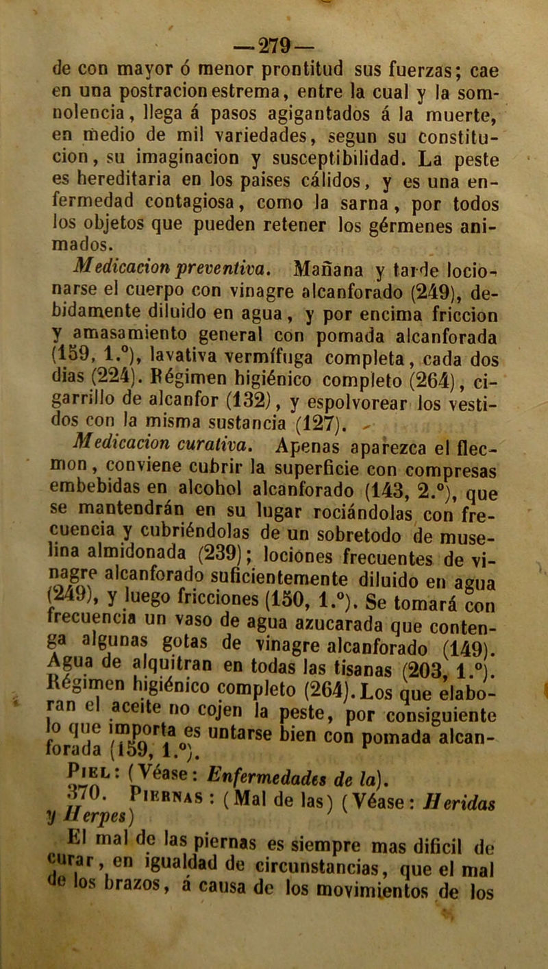 de con mayor 6 menor prontitud sus fuerzas; cae en una postracionestrema, entre la cual y la som- nolencia, llega a pasos agigantados â la muerte, en medio de mil variedades, segun su constitu- cion,su imaginacion y susceptibilidad. La peste es hereditaria en los paises câlidos, y es una en- fermedad contagiosa, como la sarna, por todos los objetos que pueden retener los gérmenes ani- mados. Médication preventiva. Manana y tarde locio- narse el cuerpo con vinagre alcanforado (249), de- bidamente diluido en agua, y por encima friccion y ^amasamiento general con pomada alcanforada (159, l.°), lavativa vermffuga compléta, cada dos dias (224). Régimen higiénico completo (264), ci- garrillo de alcanfor (132), y espolvorear los vesti- dos con la misma sustancia (127). - Médication curativa. Apenas aparezca el flec- mon, conviene cubrir la superficie con compresas embebidas en alcohol alcanforado (143, 2.°), que se mantendran en su lugar rociândolas con fre- cuencia y cubriéndolas de un sobretodo de muse- üna almidonada (239) ; lociones frecuentes de vi- a,ctanf°rado suficientemente diluido en agua ( 4. ), y luego fricciones (150, l.°). Se tomarâ con trecuencia un vaso de agua azucarada que conten- ga algunas gotas de \inagre alcanforado (149). Agua de alquitran en todas las tisanas (203 1 °) Régimen higiénico completo (264). Los que élabo- ra n l aceite no cojen la peste, por consiguiente forada ^0^S Untarse bien con Pomada alcan- Piel: ( Véase : Enfermedades de la). S70* f,EBNAS ^ ( Mal de las) ( Véase : Jleridas y Uerpes ) ' Ll mal de las piernas es siempre mas dificil de urar, en igualdad de circunstancias, que el mal L os *jrazos> â causa de los movimientos de los