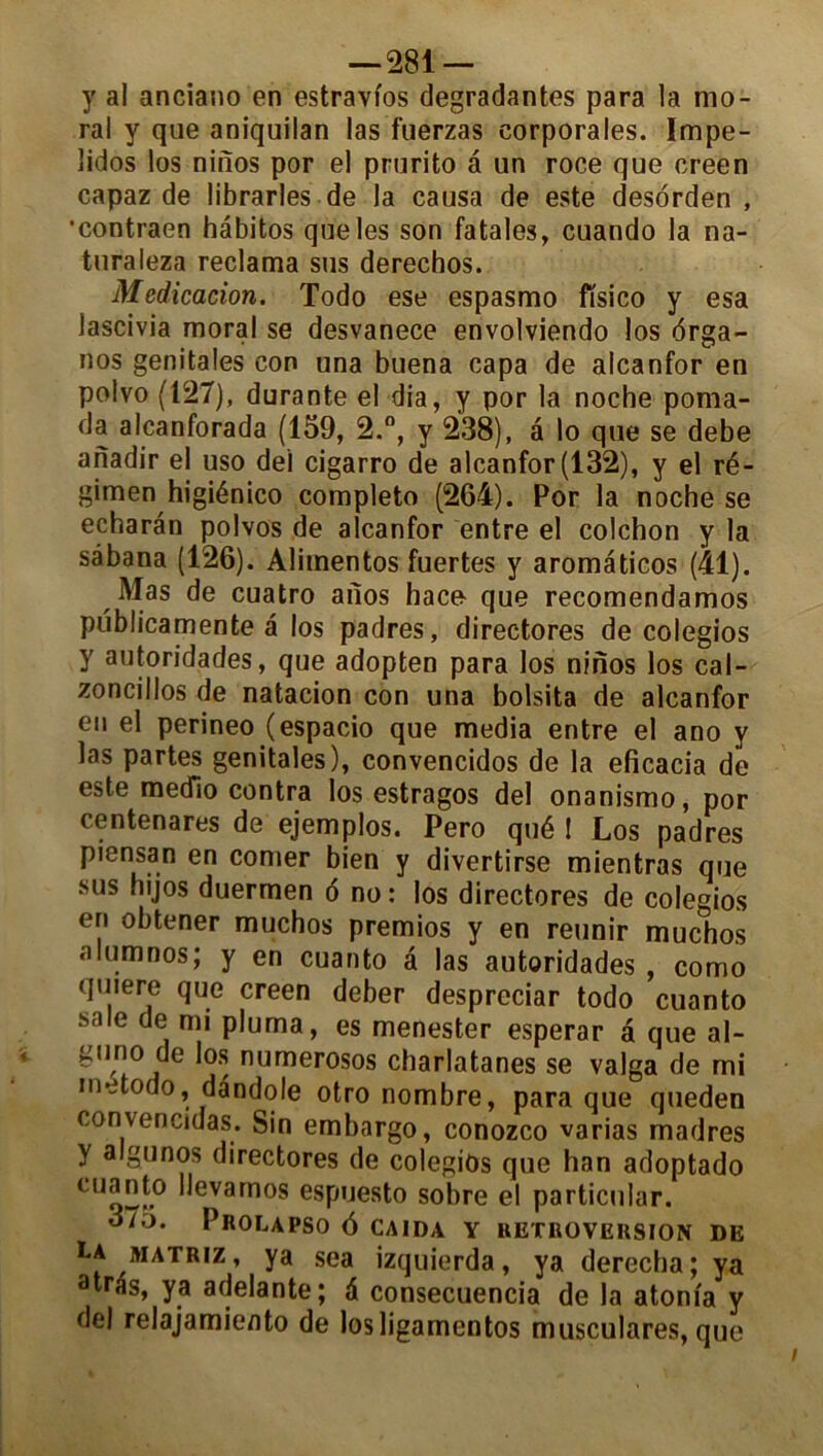 y al anciano en estravi'os dégradantes para la mo- ral y que aniquilan las fuêrzas eorporales. Impe- lidos los ninos por el prurito â un roce que creen capaz de librarles de la causa de este desorden , •contraen hâbitos que les son fatales, cuando la na- turaleza réclama sus derechos. Médication. Todo ese espasmo fïsico y esa lascivia moral se desvanece envolviendo los <5rga- nos génitales con una buena capa de alcanfor en polvo (127), durante el dia, y por la noche poma- da alcanforada (159, 2.°, y 238), a lo que se debe anadir el uso dei cigarro de alcanfor (132), y el ré- gimen higiénico completo (264). Por la noche se echaran polvos de alcanfor entre el colchon y la sâbana (126). Alimentos fuertes y aromaticos (41). Mas de cuatro aiios hace que recomendamos publicamente a los padres, directores de colegios y autoridades, que adopten para los ninos los cal- zoncillos de natacion con una bolsita de alcanfor en el perineo (espacio que media entre el ano y las partes génitales), convencidos de la eficacia de este medlo contra los estragos del onanismo, por centenares de ejemplos. Pero qué ! Los padres piensan en corner bien y divertirse mientras que sus hijos duermen 6 no : los directores de colegios en obtener muchos premios y en reunir muchos a .nos; Y en cuanto â las autoridades , como quiere que creen deber despreciar todo cuanto sale de mi pluma, es menester esperar à que al- gtino de los numerosos charlatanes se valga de mi inetodo, dândole otro nombre, para que queden convencidas. Sin embargo, conozco varias madrés y algunos directores de colegios que han adoptado CUq2-° *^evamos espuesto sobre el particular. 375. Prolapso 6 caida y rétroversion de La matriz, ya sea izquierda, ya derecha; ya atras, ya adelante; à consecuencia de la atonfa y del relajamiento de losligamentos musculares, que