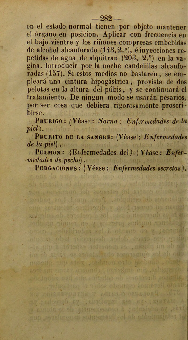 en el estado normal tienen por objeto mantener el organo en posicion. Aplicar con frecuencia en el bajo vientre y los rinones compresas embebidas de alcohol alcanforado (143,2.°), éinyecciones re- petidas de agua de alquitran (203, 2.°) en la va- gina. Introducir por la noche candelillas alcanfo- radas (157). Si estos medios no bastaren, se em- plearâ una cintura hipogastrica, provista de dos pelotas en la altura del pubis, y se continuarâ el tratamiento. De ningun modo se usarân pesarios, por ser cosa que debiera rigorosamente proscri- birse. Prurigo: (Véase: Sarna: Enfermedades delà jricl). Prurito de la sangre: (Véase : Enfermedades de la piel). Pulmon : (Enfermedades del) (Véase: Enfer- medades de pecho). Purgaciones: (Véase: Enfermedades sécrétas).