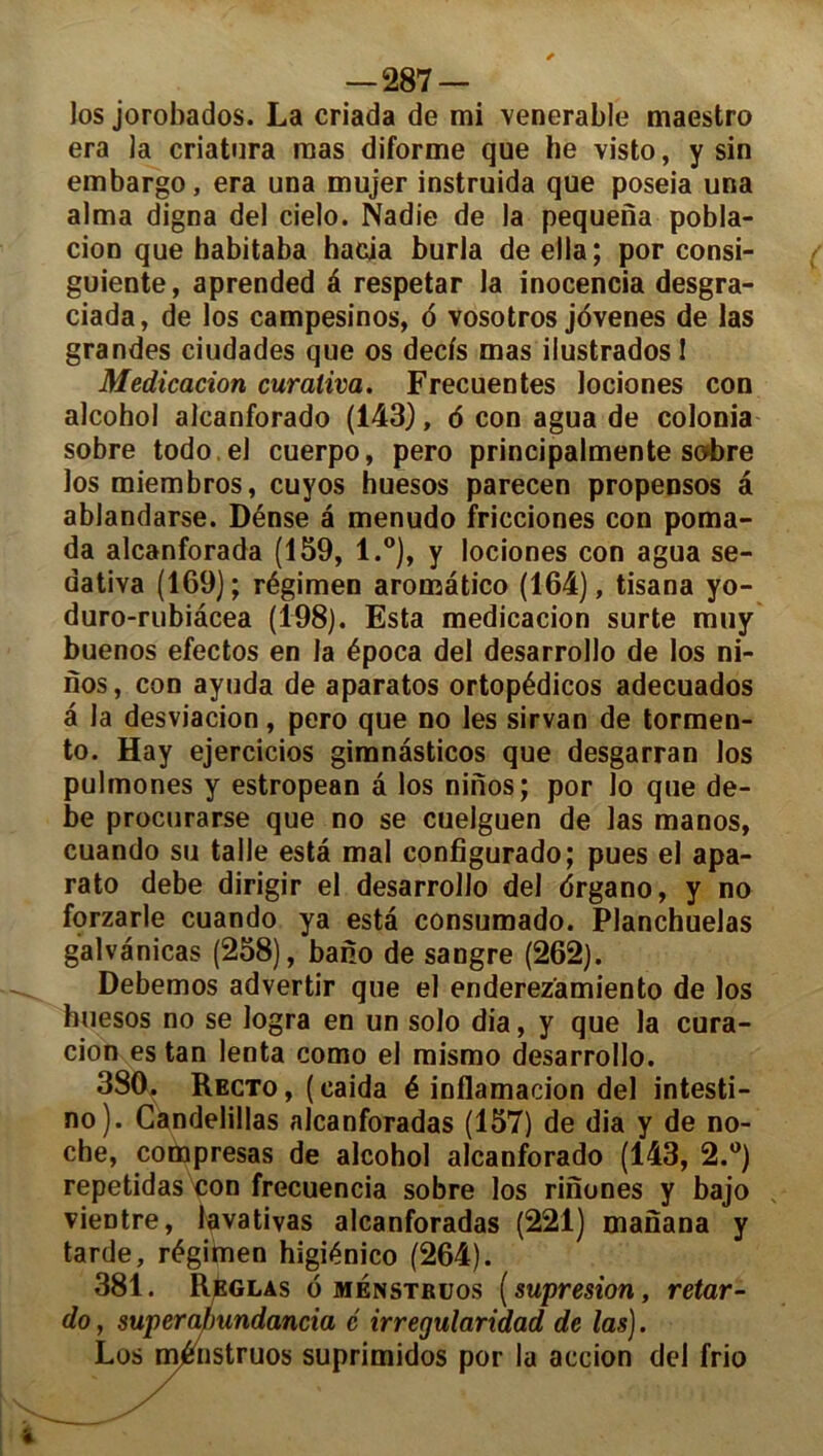 los jorobados. La criada de mi venerable maestro era la criatura mas diforme que he visto, y sin embargo, era una mujer instruida que poseia una aima digna del cielo. Nadie de la pequena pobla- cion que habitaba hacia burla de ella; por consi- guiente, aprended à respetar la inocencia desgra- ciada, de los campesinos, o vosotros jovenes de las grandes ciudades que os decfs mas ilustrados 1 Médication curativa. Frecuentes lociones cou alcohol alcanforado (143), 6 con agua de colonia sobre todo.el cuerpo, pero principalmente sobre los miembros, cuyos huesos parecen propensos a ablandarse. Dénse a menudo fricciones con poma- da alcanforada (159, l.°), y lociones con agua se- dativa (169); régimen aronaâtico (164), tisana yo- duro-rubiàcea (198). Esta medicacion surte muy buenos efectos en la época del desarrollo de los ni- nos, con ayuda de aparatos ortopédicos adecuados â la desviacion, pero que no les sirvan de tormen- to. Hay ejercicios gimnasticos que desgarran los pulmones y estropean â los ninos; por lo que de- be procurarse que no se cuelguen de las manos, cuando su talle esta mal configurado; pues el apa- rato debe dirigir el desarrollo del drgano, y no forzarle cuando ya esta consumado. Planchuelas galvanicas (258), bano de sangre (262). Debemos advertir que el enderez'amiento de los huesos no se logra en un solo dia, y que la cura- cion es tan lenta como el mismo desarrollo. 380. Recto, (caida é inflamacion del intesti- no). Candelillas alcanforadas (157) de dia y de no- che, compresas de alcohol alcanforado (143, 2.°) repetidas con frecuencia sobre los rinones y bajo vieDtre, lavativas alcanforadas (221) manana y tarde, régimen higiénico (264). 381. Réglas 6 ménstruos ( supresion, retar- do, superafmndancia é irregularidad de las). Los ménstruos suprimidos por la accion del frio