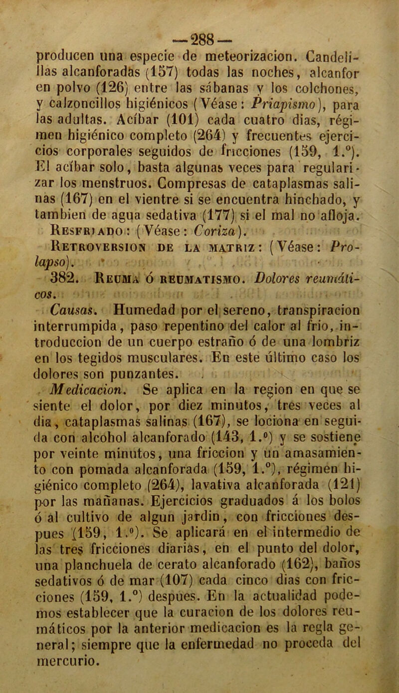 producen una especie de meteorizacion. Candeli- llas alcanforadàs (157) todas las noches, alcanfor en polvo (126) entre las sâbanas y los colchones, y calzoncilios bigiénicos (Véase: Priapùmo), para las adultas. Acibar (101) cada cuatro dias, régi- men higiénico cornpleto (264) y frecuentes ejerci- cios corporales seguidos de fricciones (159, l.°). El adbar solo, basta algunas veces para regulari- zar los menstruos. Compresas de cataplasmas sali- nas (167) en el vientre si se encuentra hincbado, y tambien de agua sedativa (177) si el mal no afloja. Resfriado: ( Véase: Coriza). Rétroversion de la matriz: (Véase: Pro- lapso). ' 382. Reüma 6 reumatismo. Dolores reumili- cos. Causas. Humedad porelsereno, transpiraeion interrumpida, paso repentino del calor al frio, in- troduccion de un cuerpo estrano ô de una lombriz en los tegidos musculares. En este ültimo caso los dolores son punzantes. Médication. Se aplica en la région en que se siente el dolor, por diez minutos, très veces al dia, cataplasmas salinas (167), se lociona en segui- da con alcohol alcanforado (143, l.°) y se sostiene por veinte minutos, una friccion y un amasamien* to con pomada alcanforada (159, l.°), régimen hi- giénico cornpleto (264), lavativa alcanforada (121) por las mananas. Ejercicios graduados a los bolos 6 al cultivo de algun jardin, con fricciones des- pues (159, l.°). Se aplicarâ en el intermedio de las très fricciones diarias, en el punto del dolor, una planchuela de cerato alcanforado (162), baiïos sedativos 6 de mar (107) cada cinco dias con fric- ciones (159, l.°) despues. En la actualidad pode- mos establecer que la curacion de los dolores reu- rnâticos por la anterior medicacion es la régla ge- neral ; siempre que la enfermedad no procéda del rriercu rio.