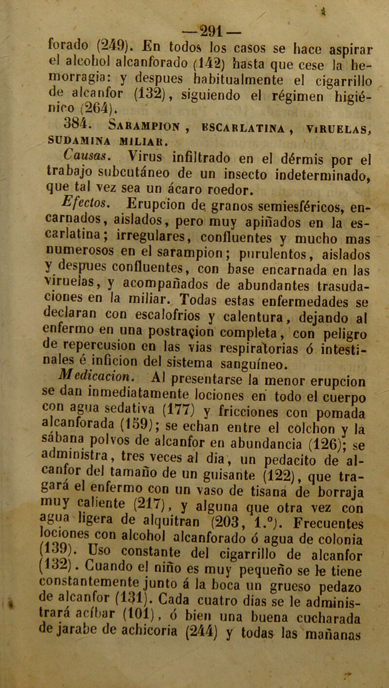 4 —291 — forado (249). En todos los casos se hace aspirar el alcohol alcanforado (142) hasta que cese ]a he- morragia: y despues habitualmente el cigarrillo de alcanfor (132), siguiendo el régimen higié- nico (264). 384. Sarampion , kscarlatina , viruelas, SUDAMINA MILIA R. Causas. Virus infiltrado en el dérmis por el trabajo subcutaneo de un insecto indeterminado, que tal vez sea un àcaro roedor. Efectos. Erupcion de granos semiesféricos, en- carnados, aislados, pero muy apinados en la es- carlatina; irregulares, confluentes y mucho mas numerosos en el sarampion ; purulentos, aislados y despues confluentes, con base encarnada en las viruelas, y acompanados de abundantes trasuda- ciones en la miliar. Todas estas enfermedades se declaran con escalofrios y calentura, dejando al enfermo en una postraçion compléta, con peligro de repercusion en las vias respiratorias 6 intesti- nales é inficion del sistema sanguineo. Medicacion. Al presentarse la menor erupcion se dan înmediatamente lociones en todo el cuerpo con agua sedativa (177) y fricciones con pomada alcanforada (159); se echan entre el colchon y la sabana polvos de alcanfor en abundancia (126); se administra, très veces al dia, un pedacito de al- ca ni or de J tamano de un guisante (122), que tra- gara el enfermo con un vaso de tisana de borraja muy caliente (217), y alguna que otra vez con agua ligera de alquitran (203, 1.°). Frecuentes loc'ones con alcohol alcanforado d agua de colonia r° consta9te del cigarrillo de alcanfor (132). Guando el nino es muy pequeno se Je tiene constantemente junto a la boca un grueso pedazo i a|canfor (131). Cada cuatro dias se le adminis- trarâ acfbar (101), 6 bien una buena cucharada de jarabe de achicoria (244) y todas las mananas