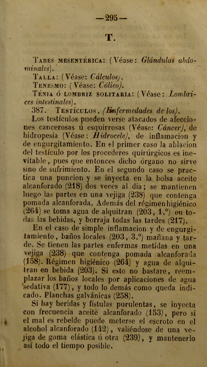 T. Tabes mesenterica: (Yéase: Glândulas abdo- minales). Talla: (Véase: Càlculosj, Tenesmo: (Véase: CôlicoJ. Ténia ô lombriz solitaria: (Véase: Lombri- ccs intestinales). 387. Testicülos, (Emfermcdadcs de los). Los testicülos pueden verse atacados de afeccio- nes cancerosas ü esquirrosas (Véase: Câncer), de hidropesia (Véase: Hidrocele), de inflamacion y de engurgitamiento. En el primer caso la ablaeion del testfeulo por los procederes quirurgicos es iné- vitable, pues que entonces dicho organo no sirve sino de sufrimiento. En el segundo caso se prac- tica una puncion y se inyecta en la boisa aceite alcanforado (218) dos veces al dia ; se mantienen luego las partes en una vejiga (238) que contenga pomada alcanforada. Ademas del régimenhigiénico (264) se toma agua de alquitran (203, l.°) en to- das las bebidas, y borraja todas las tardes (217). En el caso de simple inflamacion y de engurgi- tamiento, banos locales (203, 3.°) manana y tar- de. Se tienen las partes enfermas metidas en una vejiga (238) que contenga pomada alcanforada (158). Régimen higiénico (264) y agua de alqui- tran en bebida (203). Si esto no bastare, reem- plazar los banos locales por aplicaciones de agua 'sedativa (177), y todo lo demàs como queda indi- cado. Planchas galvénieas (258). Si hay heridas y fistulas purulentas, se inyecta con frecuencia aceité alcanforado (153), pero si el mal es rebelde puede meterse el escroto en el alcohol alcanforado (142), valiéndose de una ve- jiga de goma elastica u otra (239), y mantenerlo asi todo el tiempo posible.