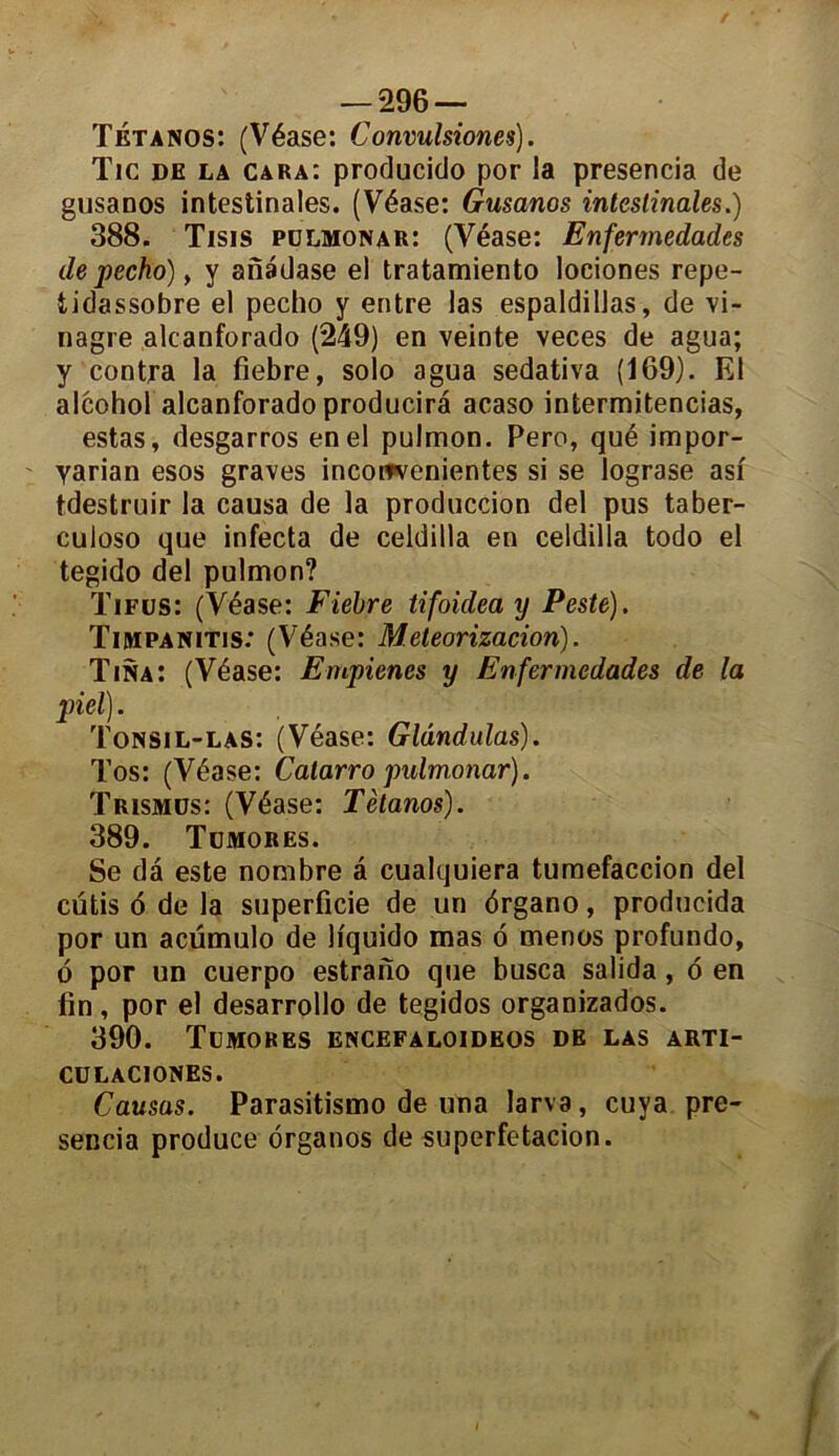 Tétanos: (Véase: C onvulsiones). Tic de la cara: producido por la presencia de gusanos intestinales. (Véase: Gusanos intestinales.) 388. Tisis polmonar: (Véase: Enfermedades de pecho) y y anadase el tratamiento lociones repe- tidassobre el pecho y entre las espaldillas, de vi- nagre alcanforado (249) en veinte veces de agua; y contra la fiebre, solo agua sedativa (169). El alcohof alcanforado producira acaso intermitencias, estas, desgarros enel pulmon. Pero, qué impor- yarian esos graves inconrvenientes si se lograse asi tdestruir la causa de la produccion del pus taber- culoso que infecta de celdilla en celdilla todo el tegido del pulmon? Tifus: (Véase: Fiebre tifoidea y Peste). Timpanitis: (Véase: Meteorizacion). Tina: (Véase: Empienes y Enfermedades de la piel). Tonsil-las: (Véase: Glândulas). Tos: (Véase: Calarro pulmonar). Trismüs: (Véase: Tétanos). 389. Tümores. Se dâ este nombre a cualquiera tumefaccion del cutis 6 de la superficie de un ôrgano, producida por un acümulo de liquido mas 6 menos profundo, 6 por un cuerpo estrano que busca salida , 6 en fin, por el desarrollo de tegidos organizados. 390. Tümores encefaloideos de las arti- CULACIONES. Causas. Parasitismo de una larva, cuya pre- sencia produce organos de superfetacion.