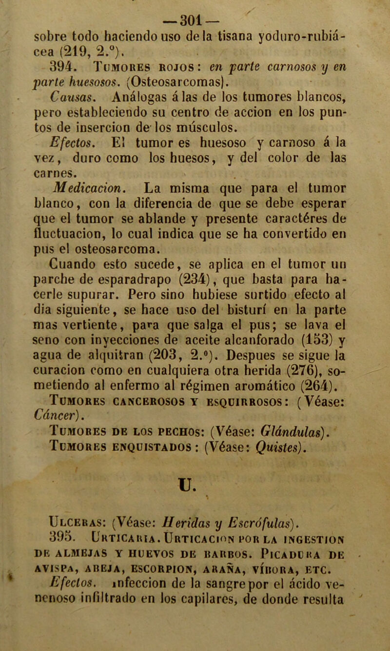 sobre todo haciendo uso delà tisana yoduro-rubià- cea (219, 2.°). 394. Tumores rojos: en parte carnosos y en parte huesosos. (Osteosarcomas). Causas. Anâlogas â las de los tumores blancos, pero estableciendo su centro de accion en los pun- tos de insercion de los müsculos. Efectos. El tumor es huesoso y carnoso â la vez, duro como loshuesos, y del color de las carnes. Médication. La misma que para el tumor blanco, con la diferencia de que se debe esperar que el tumor se ablande y présente caractères de fluctuation, lo cual indica que se ha convertido en pus el osteosarcoma. Cuando esto sucede, se aplica en el tumor un parche de esparadrapo (234), que basta para ha- cerle supurar. Pero sino hubiese surtido efecto al dia siguiente, se hace uso del bisturi en la parte mas vertiente, para que saïga el pus; se lava el seno con invecciones de aceite alcanforado (153) y agua de alquiiran (203, 2.°). Despues se sigue la curacion como en cualquiera otra herida (276), so- metiendo al enfermo al régimen aromâtico (264). Tümorks cancerosos y esqdirrosos: (Véase: Câncer). Tumores de los pechos: (Véase: Glândulas). Tumores enquistados : (Véase: Quistes). U. Ulcéras: (Véase: Ileridas y Escrôfulas). 395. Urticaria. ÜRTICACION POR LA INGESTION DK ALMEJAS Y HUEVOS DE RARBOS. PlCADLKA DE avispa, areja, escorpion, auana, VIBORA, ETC. Efectos. infeccion de la sangrepor el àcido ve- ncnoso infiltrado en los capilares, de donde résulta