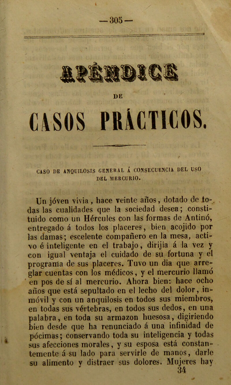 DE CASOS PR\CTIC0S. CASO DE ANQUILOSIS GENERAL Â CONSECUENCIA DEL USO DEL MERCURIO. Un jôven vivia , hace veinte anos, dotado de Jto-, das las cualidades que la sociedad desea ; consti- tuido como un Hércules con las formas de Antind, entregado a todos los placeres, bien acojido por las damas; escelente companero en la mesa, acti- \o é inteligente en el trabajo, dirijia â la vez y con igual ventaja el cuidado de su fortuna y el programa de sus placeres. Tuvo un dia que arre- glar cuentas con los médicos, y el mercurio llamo ' en pos de sf al mercurio. Ahora bien: hace ocho anos que esta sepultado en el lecho del dolor, in- movil y con un anquilosis en todos sus miembros, en todas sus vértebras, en todos sus dedos, en una palabra, en toda su armazon huesosa, digiriendo bien desde que ha renunciado à una infinidad de pôcimas; conservando toda su inteligencia y todas sus afecciones morales, y su esposa esta constan- temcnte à su lado para servirle de manos, darle su alimento y distraer sus dolores. Mujeres hay