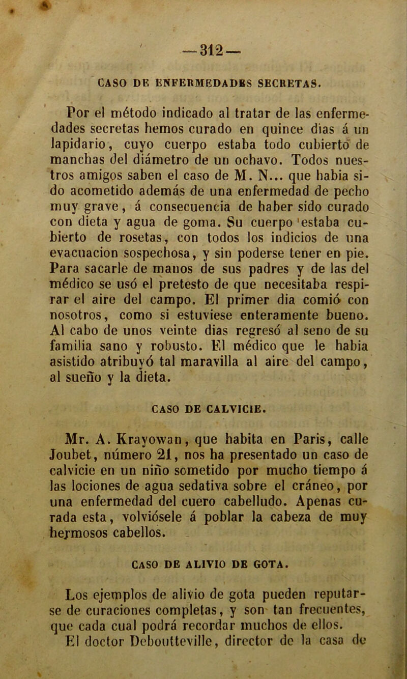 ê ' — 312 — CASO DK ENFER MEDA DBS SECRETAS. Por el método indicado al tratar de las enferme- dades sécrétas hemos curado en quince dias â un lapidario, cuyo cuerpo estaba todo cubierto de manchas del diametro de un ochavo. Todos nues- tros amigos saben el caso de M. N... que habia si- do acometido ademâs de una enfermedad de pecho muy grave, â consecuencia de haber sido curado con dieta y agua de goma. Su cuerpo 'estaba cu- bierto de rosetas, con todos los indicios de una evacuacion sospechosa, y sin poderse tener en pie. Para sacarle de manos de sus padres y de las del médico se usô el pretesto de que necesitaba respi- rar el aire del campo. El primer dia cornio con nosotros, como si estuviese enteramente bueno. Al cabo de unos veinte dias regreso al seno de su famiüa sano y robusto. El médico que le habia asistido atribuyo tal maravilla al aire del campo, al sueno y la dieta. CASO DE CALVICIE. Mr. A. Krayowan, que habita en Paris, calle Joubet, numéro 21, nos ha presentado un caso de calvicie en un nino sometido por mucho tiempo a las lociones de agua sedativa sobre el craneo, por una enfermedad del cuero cabelludo. Apenas cu- rada esta, volviosele â poblar la cabeza de muy hejmosos cabellos. caso de alivio de gota. Los ejemplos de alivio de gota pueden reputar- se de curaciones complétas, y son tan frecuentes, que cada cual podra recordar muchos de ellos. El doctor Dcboultevillc, director de la casa de