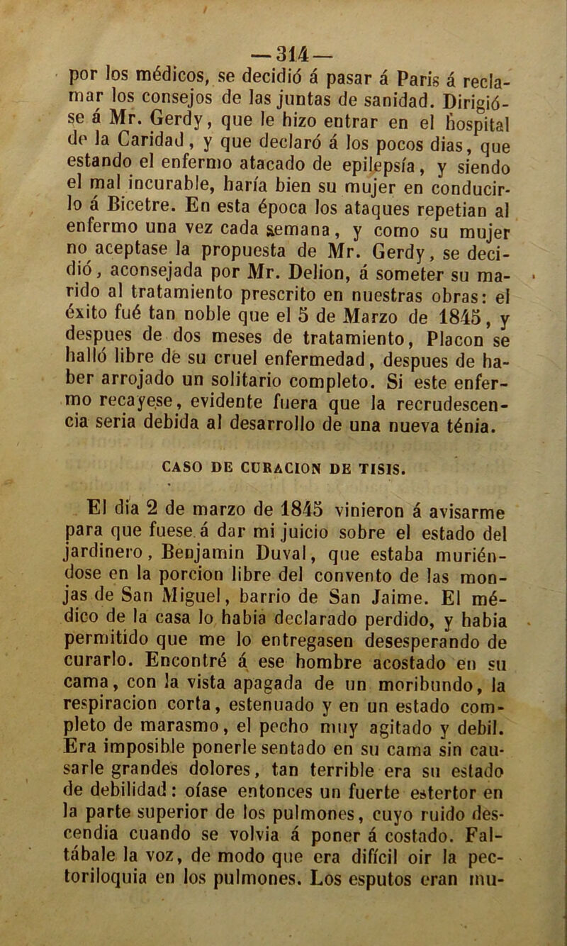 por los médicos, se decidio a pasar a Paris â récla- mai- los consejos de las juntas de sanidad. Dirigié- se a Mr. Gerdy, que le hizo entrar en el lïospital do la Caridad, y que declaro a los pocos dias, que estando el enfermo atacado de epilepsia, y siendo el mal incurable, baria bien su mujer en conducir- lo à Bicetre. En esta época los ataques repetian al enfermo una vez cada aemana, y como su mujer no aceptase la propuesta de Mr. Gerdy, se deci- dio, aconsejada por Mr. Delion, â someter su ma- rido al tratamiento prescrito en nuestras obras: el éxito fué tan noble que el 5 de Marzo de 1845, y despues de dos meses de tratamiento, Placon se hallo libre de su cruel enfermedad, despues de ha- ber arrojado un solitario completo. Si este enfer- mo recayese, évidente fuera que la recrudescen- ce séria debida al desarrollo de una nueva ténia. CASO DE CUKACION DE TISIS. El dia 2 de marzo de 1845 vinieron â avisarme para que fuese.a dar mi juicio sobre el estado del jardinero. Benjamin Duval, que estaba murién- dose en la porcion libre del convento de las mon- jas de San Miguel, barrio de San Jaime. El mé- dico de la casa lo habia declarado perdido, y habia permitido que me lo entregasen desesperando de curarlo. Encontré â ese hombre acostado en su cama, con la vista apagada de un moribundo, la respiracion corta, estenuado y en un estado com- pleto de marasmo, el pecho muy agitado y debil. Era imposible ponerle sentado en su cama sin cau- sarle grandes dolores, tan terrible era su estado de debilidad : ofase entonces un fuerte estertor en la parte superior de los pulmones, cuyo ruido des- cende cuando se volvia à poner â costado. Fal- tabale la voz, de modo que era dificil oir la pec- toriloquia en los pulmones. Los esputos eran mu-